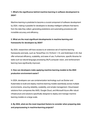1. What's the significance behind machine learning in software development to
2024?
Machine learning is predicted to become a crucial component of software development
by 2024, making it possible for developers to develop intelligent software that learns
from the data they collect, generating predictions and automating procedures with
incredible accuracy and efficiency.
2. What are the most significant developments in machine learning and
frameworks for developers by 2024?
By 2024, researchers will have access to an extensive set of machine learning
frameworks and tools, such as TensorFlow 3.0, PyTorch 1.10, and Scikit-learn 0.30, that
offer enhanced efficiency, scalability, and ease of use. Furthermore, specific libraries for
tasks such as natural language processing (NLP),computer vision, and reinforcement
learning have significantly improved.
3. How can developers make applying machine learning models to the 2024
production environment easier?
In 2024, developers can use containerization technology such as Docker and
Kubernetes to build and deploy machine learning models seamlessly across multiple
environments, ensuring reliability, scalability, and simple management. Cloud-based
solutions from companies like AWS, Google Cloud, and Microsoft Azure offer robust
infrastructure and solutions specifically designed to deploy and manage machine
learning models on a large scale.
4. By 2024, what are the most important factors to consider when preparing data
and preprocessing in machine-learning projects?
 
