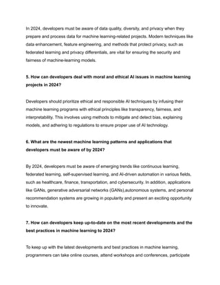 In 2024, developers must be aware of data quality, diversity, and privacy when they
prepare and process data for machine learning-related projects. Modern techniques like
data enhancement, feature engineering, and methods that protect privacy, such as
federated learning and privacy differentials, are vital for ensuring the security and
fairness of machine-learning models.
5. How can developers deal with moral and ethical AI issues in machine learning
projects in 2024?
Developers should prioritize ethical and responsible AI techniques by infusing their
machine learning programs with ethical principles like transparency, fairness, and
interpretability. This involves using methods to mitigate and detect bias, explaining
models, and adhering to regulations to ensure proper use of AI technology.
6. What are the newest machine learning patterns and applications that
developers must be aware of by 2024?
By 2024, developers must be aware of emerging trends like continuous learning,
federated learning, self-supervised learning, and AI-driven automation in various fields,
such as healthcare, finance, transportation, and cybersecurity. In addition, applications
like GANs, generative adversarial networks (GANs),autonomous systems, and personal
recommendation systems are growing in popularity and present an exciting opportunity
to innovate.
7. How can developers keep up-to-date on the most recent developments and the
best practices in machine learning to 2024?
To keep up with the latest developments and best practices in machine learning,
programmers can take online courses, attend workshops and conferences, participate
 