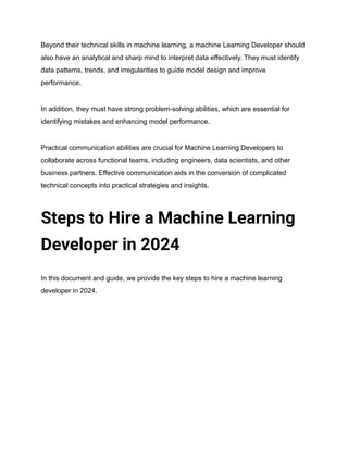 Beyond their technical skills in machine learning, a machine Learning Developer should
also have an analytical and sharp mind to interpret data effectively. They must identify
data patterns, trends, and irregularities to guide model design and improve
performance.
In addition, they must have strong problem-solving abilities, which are essential for
identifying mistakes and enhancing model performance.
Practical communication abilities are crucial for Machine Learning Developers to
collaborate across functional teams, including engineers, data scientists, and other
business partners. Effective communication aids in the conversion of complicated
technical concepts into practical strategies and insights.
Steps to Hire a Machine Learning
Developer in 2024
In this document and guide, we provide the key steps to hire a machine learning
developer in 2024.
 