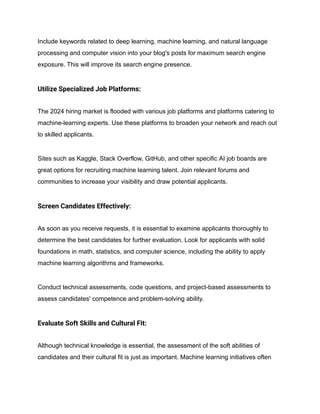 Include keywords related to deep learning, machine learning, and natural language
processing and computer vision into your blog's posts for maximum search engine
exposure. This will improve its search engine presence.
Utilize Specialized Job Platforms:
The 2024 hiring market is flooded with various job platforms and platforms catering to
machine-learning experts. Use these platforms to broaden your network and reach out
to skilled applicants.
Sites such as Kaggle, Stack Overflow, GitHub, and other specific AI job boards are
great options for recruiting machine learning talent. Join relevant forums and
communities to increase your visibility and draw potential applicants.
Screen Candidates Effectively:
As soon as you receive requests, it is essential to examine applicants thoroughly to
determine the best candidates for further evaluation. Look for applicants with solid
foundations in math, statistics, and computer science, including the ability to apply
machine learning algorithms and frameworks.
Conduct technical assessments, code questions, and project-based assessments to
assess candidates' competence and problem-solving ability.
Evaluate Soft Skills and Cultural Fit:
Although technical knowledge is essential, the assessment of the soft abilities of
candidates and their cultural fit is just as important. Machine learning initiatives often
 