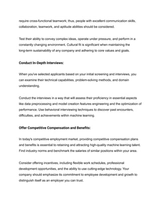 require cross-functional teamwork; thus, people with excellent communication skills,
collaboration, teamwork, and aptitude abilities should be considered.
Test their ability to convey complex ideas, operate under pressure, and perform in a
constantly changing environment. Cultural fit is significant when maintaining the
long-term sustainability of any company and adhering to core values and goals.
Conduct In-Depth Interviews:
When you've selected applicants based on your initial screening and interviews, you
can examine their technical capabilities, problem-solving methods, and domain
understanding.
Conduct the interviews in a way that will assess their proficiency in essential aspects
like data preprocessing and model creation features engineering and the optimization of
performance. Use behavioral interviewing techniques to discover past encounters,
difficulties, and achievements within machine learning.
Offer Competitive Compensation and Benefits:
In today's competitive employment market, providing competitive compensation plans
and benefits is essential to retaining and attracting high-quality machine learning talent.
Find industry norms and benchmark the salaries of similar positions within your area.
Consider offering incentives, including flexible work schedules, professional
development opportunities, and the ability to use cutting-edge technology. Your
company should emphasize its commitment to employee development and growth to
distinguish itself as an employer you can trust.
 