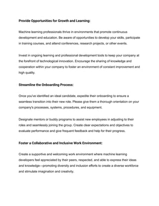 Provide Opportunities for Growth and Learning:
Machine learning professionals thrive in environments that promote continuous
development and education. Be aware of opportunities to develop your skills, participate
in training courses, and attend conferences, research projects, or other events.
Invest in ongoing learning and professional development tools to keep your company at
the forefront of technological innovation. Encourage the sharing of knowledge and
cooperation within your company to foster an environment of constant improvement and
high quality.
Streamline the Onboarding Process:
Once you've identified an ideal candidate, expedite their onboarding to ensure a
seamless transition into their new role. Please give them a thorough orientation on your
company's processes, systems, procedures, and equipment.
Designate mentors or buddy programs to assist new employees in adjusting to their
roles and seamlessly joining the group. Create clear expectations and objectives to
evaluate performance and give frequent feedback and help for their progress.
Foster a Collaborative and Inclusive Work Environment:
Create a supportive and welcoming work environment where machine learning
developers feel appreciated by their peers, respected, and able to express their ideas
and knowledge—promoting diversity and inclusion efforts to create a diverse workforce
and stimulate imagination and creativity.
 