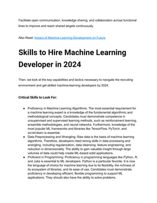 Facilitate open communication, knowledge sharing, and collaboration across functional
lines to improve and reach shared targets continuously.
Also Read: Impact of Machine Learning Development on Future
Skills to Hire Machine Learning
Developer in 2024
Then, we look at the key capabilities and tactics necessary to navigate the recruiting
environment and get skilled machine-learning developers by 2024.
Critical Skills to Look For:
● Proficiency in Machine Learning Algorithms: The most essential requirement for
a machine learning expert is a knowledge of the fundamental algorithmic and
methodological concepts. Candidates must demonstrate competence in
unsupervised and supervised learning methods, such as reinforcement learning,
ensemble methodologies, and neural networks. Furthermore, knowledge of the
most popular ML frameworks and libraries like TensorFlow, PyTorch, and
sci-kit-learn is essential.
● Data Preprocessing and Wrangling: Raw data is the basis of machine learning
algorithms. Therefore, developers need strong skills in data processing and
wrangling, including regularization, data cleansing, feature engineering, and
reduction in dimensionality. The ability to gain valuable insight through large
volumes of data could help create ML-based solid applications.
● Proficient in Programming: Proficiency in programming languages like Python, R,
and Julia is essential to ML developers. Python is a particular favorite. It is now
the language of choice for machine learning due to its flexibility, the richness of
its ecosystem of libraries, and its ease of use. Candidates must demonstrate
proficiency in developing efficient, flexible programming to support ML
applications. They should also have the ability to solve problems.
 