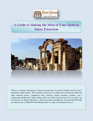 A Guide to Making the Most of Your Ephesus
Shore Excursion
Turkey is a fantastic melting pot of cultures, located at the crossroads of Europe and Asia, and is
bordered by eight countries. This amazing location gives it a unique feel and character unlike any
other! Bustling bazaars, magnificent ruins, delicious cuisine, beautiful coastlines, and a
cosmopolitan modern day country-Turkey offers you all this and much more. If you want to get
to the essence of all that Turkey has to offer in one place, then Ephesus, an ancient Greek-Roman
city which is also a UNESCO World Heritage Site, is a must-visit destination for you.
 