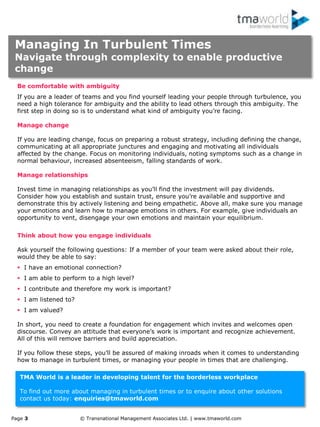 Page 3 © Transnational Management Associates Ltd. | www.tmaworld.com
TMA World is a leader in developing talent for the borderless workplace
To find out more about managing in turbulent times or to enquire about other solutions
contact us today: enquiries@tmaworld.com
Be comfortable with ambiguity
If you are a leader of teams and you find yourself leading your people through turbulence, you
need a high tolerance for ambiguity and the ability to lead others through this ambiguity. The
first step in doing so is to understand what kind of ambiguity you‟re facing.
Manage change
If you are leading change, focus on preparing a robust strategy, including defining the change,
communicating at all appropriate junctures and engaging and motivating all individuals
affected by the change. Focus on monitoring individuals, noting symptoms such as a change in
normal behaviour, increased absenteeism, falling standards of work.
Manage relationships
Invest time in managing relationships as you‟ll find the investment will pay dividends.
Consider how you establish and sustain trust, ensure you‟re available and supportive and
demonstrate this by actively listening and being empathetic. Above all, make sure you manage
your emotions and learn how to manage emotions in others. For example, give individuals an
opportunity to vent, disengage your own emotions and maintain your equilibrium.
Think about how you engage individuals
Ask yourself the following questions: If a member of your team were asked about their role,
would they be able to say:
 I have an emotional connection?
 I am able to perform to a high level?
 I contribute and therefore my work is important?
 I am listened to?
 I am valued?
In short, you need to create a foundation for engagement which invites and welcomes open
discourse. Convey an attitude that everyone‟s work is important and recognize achievement.
All of this will remove barriers and build appreciation.
If you follow these steps, you‟ll be assured of making inroads when it comes to understanding
how to manage in turbulent times, or managing your people in times that are challenging.
Managing In Turbulent Times
Navigate through complexity to enable productive
change
 