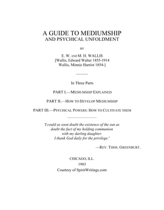 A GUIDE TO MEDIUMSHIP
AND PSYCHICAL UNFOLDMENT
BY
E. W. AND M. H. WALLIS
[Wallis, Edward Walter 1855-1914
Wallis, Minnie Harriot 1854-]
———
In Three Parts
PART I.—MEDIUMSHIP EXPLAINED
PART II.—HOW TO DEVELOP MEDIUMSHIP
PART III.—PSYCHICAL POWERS: HOW TO CULTIVATE THEM
——————————
'I could as soon doubt the existence of the sun as
doubt the fact of my holding communion
with my darling daughter.
I thank God daily for the privilege.'
—REV. THOS. GREENBURT.
CHICAGO, ILL.
1903
Courtesy of SpiritWritings.com
 