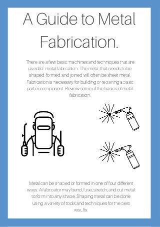 A Guide to Metal
Fabrication.
There are a few basic machines and techniques that are
used for metal fabrication. The metal that needs to be
shaped, formed, and joined will often be sheet metal.
Fabrication is necessary for building or repairing a basic
part or component. Review some of the basics of metal
fabrication.
Metal can be shaped or formed in one of four different
ways. A fabricator may bend, fuse, stretch, and cut metal
to form into any shape. Shaping metal can be done
using a variety of tools and techniques for the best
results.
 