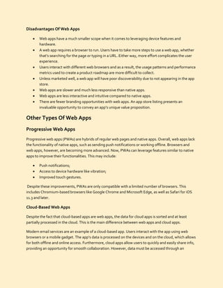Disadvantages Of Web Apps
 Web apps have a much smaller scope when it comes to leveraging device features and
hardware.
 A web app requires a browser to run. Users have to take more steps to use a web app, whether
that’s searching for the page or typing in a URL. Either way, more effort complicates the user
experience.
 Users interact with different web browsers and as a result, the usage patterns and performance
metrics used to create a product roadmap are more difficult to collect.
 Unless marketed well, a web app will have poor discoverability due to not appearing in the app
store.
 Web apps are slower and much less responsive than native apps.
 Web apps are less interactive and intuitive compared to native apps.
 There are fewer branding opportunities with web apps. An app store listing presents an
invaluable opportunity to convey an app’s unique value proposition.
Other Types Of Web Apps
Progressive Web Apps
Progressive web apps (PWAs) are hybrids of regular web pages and native apps. Overall, web apps lack
the functionality of native apps, such as sending push notifications or working offline. Browsers and
web apps, however, are becoming more advanced. Now, PWAs can leverage features similar to native
apps to improve their functionalities. This may include:
 Push notifications;
 Access to device hardware like vibration;
 Improved touch gestures.
Despite these improvements, PWAs are only compatible with a limited number of browsers. This
includes Chromium-based browsers like Google Chrome and Microsoft Edge, as well as Safari for iOS
11.3 and later.
Cloud-Based Web Apps
Despite the fact that cloud-based apps are web apps, the data for cloud apps is sorted and at least
partially processed in the cloud. This is the main difference between web apps and cloud apps.
Modern email services are an example of a cloud-based app. Users interact with the app using web
browsers or a mobile gadget. The app’s data is processed on the devices and on the cloud, which allows
for both offline and online access. Furthermore, cloud apps allow users to quickly and easily share info,
providing an opportunity for smooth collaboration. However, data must be accessed through an
 
