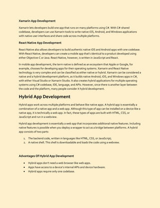 Xamarin App Development
Xamarin lets developers build one app that runs on many platforms using C#. With C#-shared
codebase, developers can use Xamarin tools to write native iOS, Android, and Windows applications
with native user interfaces and share code across multiple platforms.
React Native App Development
React Native also allows developers to build authentic native iOS and Android apps with one codebase.
With React Native, developers can create a mobile app that’s identical to a product developed using
either Objective-C or Java. React Native, however, is written in JavaScript and React.
In mobile app development, the term native is defined as an ecosystem that Apple or Google, for
example, chooses for developing apps for their operating systems. Xamarin and React Native
technology is very complex and can be classified as either native or hybrid. Xamarin can be considered a
native and a hybrid development platform, as it builds native Android, iOS, and Windows apps in C#,
with either Visual Studio or Xamarin Studio. It also creates hybrid applications for multiple operating
systems using C# codebase, IDE, language, and APIs. However, since there is another layer between
the code and the platform, many people consider it hybrid development.
Hybrid App Development
Hybrid apps work across multiple platforms and behave like native apps. A hybrid app is essentially a
combination of a native app and a web app. Although this type of app can be installed on a device like a
native app, it is technically a web app. In fact, these types of apps are built with HTML, CSS, or
JavaScript and run in a webview.
Hybrid app development is essentially a web app that incorporates additional native features. Including
native features is possible when you deploy a wrapper to act as a bridge between platforms. A hybrid
app consists of two parts:
1. The backend code, written in languages like HTML, CSS, or JavaScript;
2. A native shell. This shell is downloadable and loads the code using a webview.
Advantages Of Hybrid App Development
 Hybrid apps don’t need a web browser like web apps.
 Apps have access to a device’s internal APIs and device hardware.
 Hybrid apps require only one codebase.
 