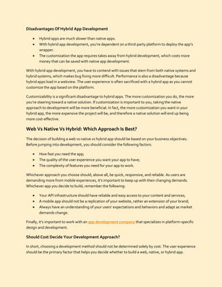 Disadvantages Of Hybrid App Development
 Hybrid apps are much slower than native apps.
 With hybrid app development, you’re dependent on a third-party platform to deploy the app’s
wrapper.
 The customization the app requires takes away from hybrid development, which costs more
money that can be saved with native app development.
With hybrid app development, you have to contend with issues that stem from both native systems and
hybrid systems, which makes bug fixing more difficult. Performance is also a disadvantage because
hybrid apps load in a webview. The user experience is often sacrificed with a hybrid app as you cannot
customize the app based on the platform.
Customizability is a significant disadvantage to hybrid apps. The more customization you do, the more
you’re steering toward a native solution. If customization is important to you, taking the native
approach to development will be more beneficial. In fact, the more customization you want in your
hybrid app, the more expensive the project will be, and therefore a native solution will end up being
more cost-effective.
Web Vs Native Vs Hybrid: Which Approach Is Best?
The decision of building a web vs native vs hybrid app should be based on your business objectives.
Before jumping into development, you should consider the following factors:
 How fast you need the app;
 The quality of the user experience you want your app to have;
 The complexity of features you need for your app to work.
Whichever approach you choose should, above all, be quick, responsive, and reliable. As users are
demanding more from mobile experiences, it’s important to keep up with their changing demands.
Whichever app you decide to build, remember the following:
 Your API infrastructure should have reliable and easy access to your content and services;
 A mobile app should not be a replication of your website, rather an extension of your brand;
 Always have an understanding of your users’ expectations and behaviors and adapt as market
demands change.
Finally, it’s important to work with an app development company that specializes in platform-specific
design and development.
Should Cost Decide Your Development Approach?
In short, choosing a development method should not be determined solely by cost. The user experience
should be the primary factor that helps you decide whether to build a web, native, or hybrid app.
 