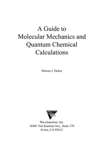 A Guide to
Molecular Mechanics and
Quantum Chemical
Calculations
Warren J. Hehre
WAVEFUNCTION
Wavefunction, Inc.
18401 Von Karman Ave., Suite 370
Irvine, CA 92612
first page 3/21/03, 10:52 AM1
CLICK TO VISIT WWW.COMPUTATIONAL-CHEMISTRY.CO.UK
 