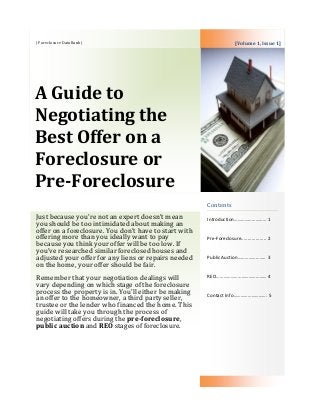 | Foreclosure DataBank |
A Guide to
Negotiating the
Best Offer on a
Foreclosure or
Pre-Foreclosure
Contents
Introduction……………………… 1
Pre-Foreclosure................... 2
Public Auction………………….. 3
REO…………………………………… 4
Contact Info………………………. 5
Just because you’re not an expert doesn’t mean
you should be too intimidated about making an
offer on a foreclosure. You don’t have to start with
offering more than you ideally want to pay
because you think your offer will be too low. If
you’ve researched similar foreclosed houses and
adjusted your offer for any liens or repairs needed
on the home, your offer should be fair.
Remember that your negotiation dealings will
vary depending on which stage of the foreclosure
process the property is in. You’ll either be making
an offer to the homeowner, a third party seller,
trustee or the lender who financed the home. This
guide will take you through the process of
negotiating offers during the pre-foreclosure,
public auction and REO stages of foreclosure.
[Volume 1, Issue 1]
 