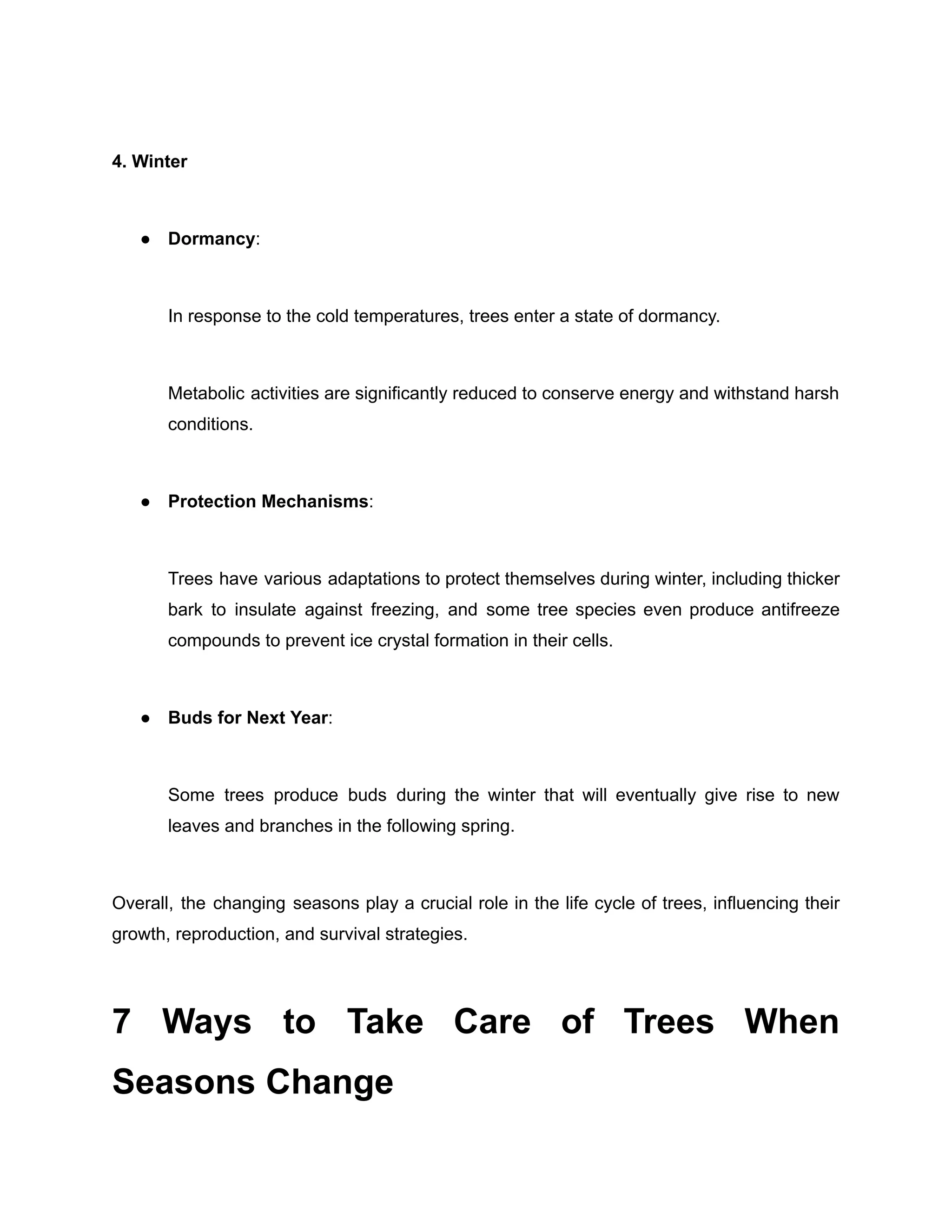 4. Winter
● Dormancy:
In response to the cold temperatures, trees enter a state of dormancy.
Metabolic activities are significantly reduced to conserve energy and withstand harsh
conditions.
● Protection Mechanisms:
Trees have various adaptations to protect themselves during winter, including thicker
bark to insulate against freezing, and some tree species even produce antifreeze
compounds to prevent ice crystal formation in their cells.
● Buds for Next Year:
Some trees produce buds during the winter that will eventually give rise to new
leaves and branches in the following spring.
Overall, the changing seasons play a crucial role in the life cycle of trees, influencing their
growth, reproduction, and survival strategies.
7 Ways to Take Care of Trees When
Seasons Change
 