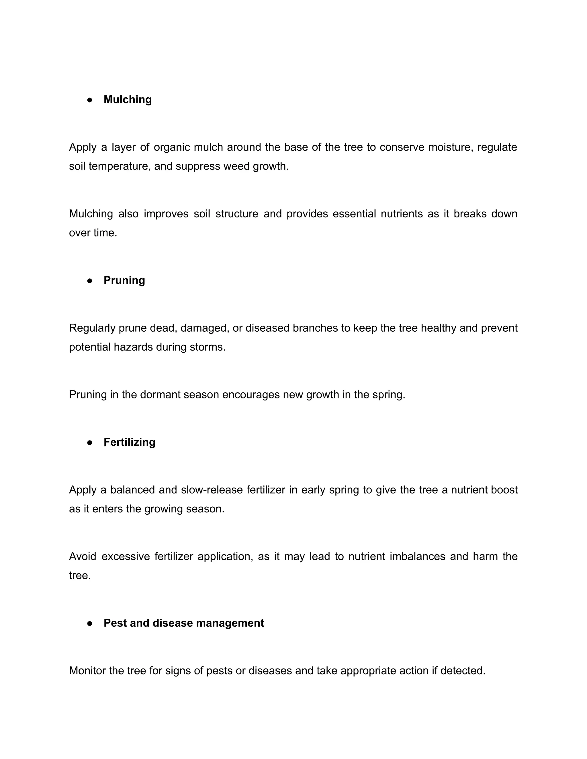 ● Mulching
Apply a layer of organic mulch around the base of the tree to conserve moisture, regulate
soil temperature, and suppress weed growth.
Mulching also improves soil structure and provides essential nutrients as it breaks down
over time.
● Pruning
Regularly prune dead, damaged, or diseased branches to keep the tree healthy and prevent
potential hazards during storms.
Pruning in the dormant season encourages new growth in the spring.
● Fertilizing
Apply a balanced and slow-release fertilizer in early spring to give the tree a nutrient boost
as it enters the growing season.
Avoid excessive fertilizer application, as it may lead to nutrient imbalances and harm the
tree.
● Pest and disease management
Monitor the tree for signs of pests or diseases and take appropriate action if detected.
 