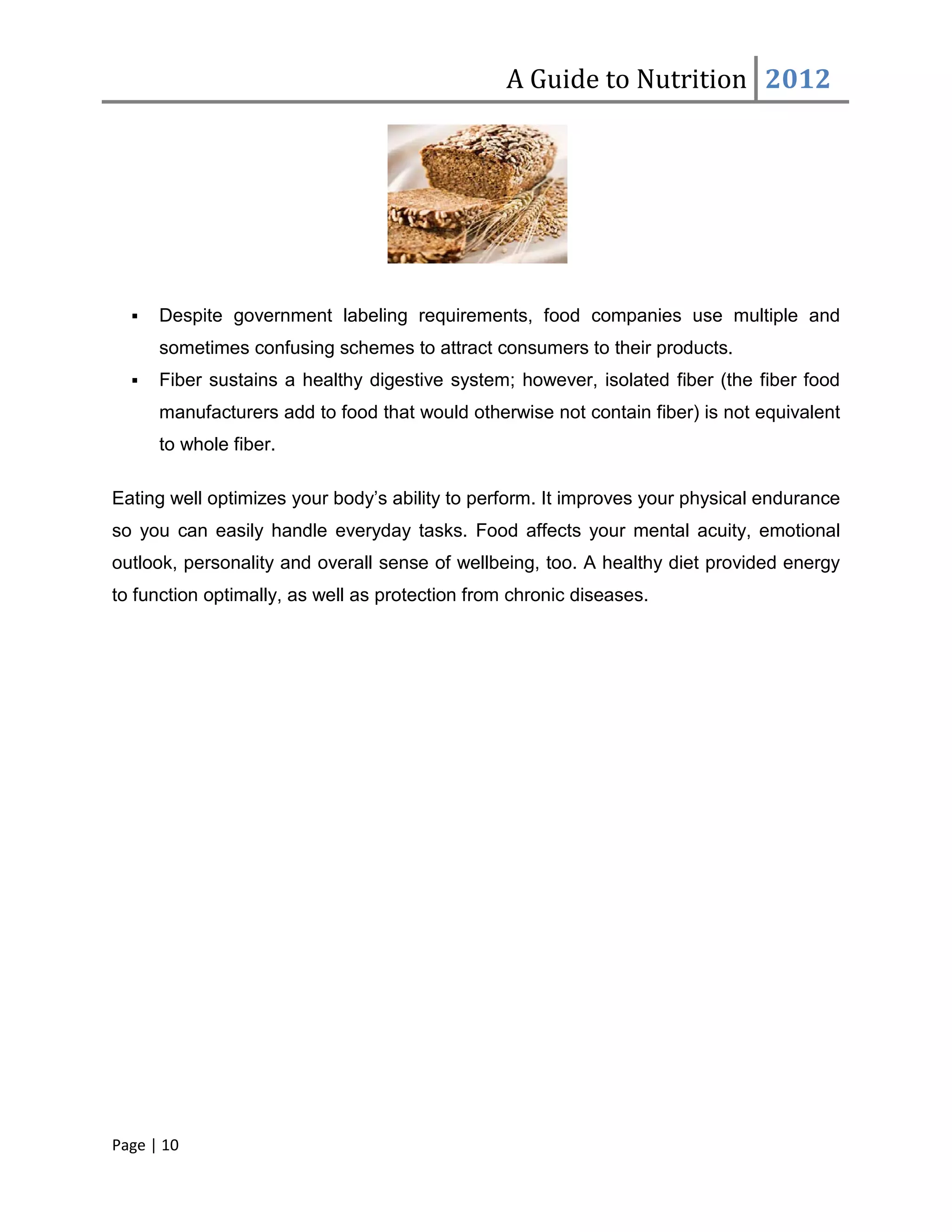 A Guide to Nutrition 2012




     Despite government labeling requirements, food companies use multiple and
      sometimes confusing schemes to attract consumers to their products.
     Fiber sustains a healthy digestive system; however, isolated fiber (the fiber food
      manufacturers add to food that would otherwise not contain fiber) is not equivalent
      to whole fiber.

Eating well optimizes your body’s ability to perform. It improves your physical endurance
so you can easily handle everyday tasks. Food affects your mental acuity, emotional
outlook, personality and overall sense of wellbeing, too. A healthy diet provided energy
to function optimally, as well as protection from chronic diseases.




Page | 10
 