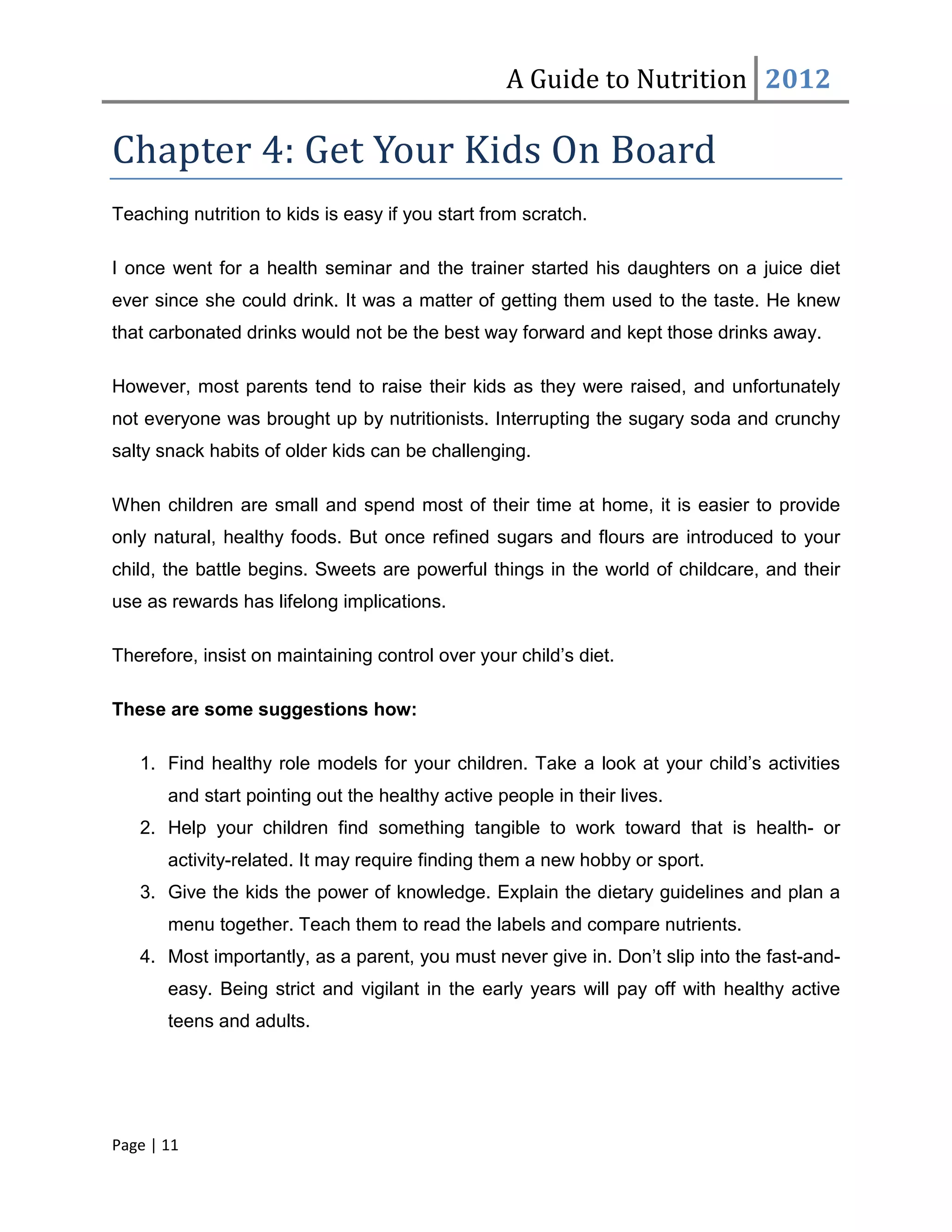 A Guide to Nutrition 2012

Chapter 4: Get Your Kids On Board
Teaching nutrition to kids is easy if you start from scratch.

I once went for a health seminar and the trainer started his daughters on a juice diet
ever since she could drink. It was a matter of getting them used to the taste. He knew
that carbonated drinks would not be the best way forward and kept those drinks away.

However, most parents tend to raise their kids as they were raised, and unfortunately
not everyone was brought up by nutritionists. Interrupting the sugary soda and crunchy
salty snack habits of older kids can be challenging.

When children are small and spend most of their time at home, it is easier to provide
only natural, healthy foods. But once refined sugars and flours are introduced to your
child, the battle begins. Sweets are powerful things in the world of childcare, and their
use as rewards has lifelong implications.

Therefore, insist on maintaining control over your child’s diet.

These are some suggestions how:

   1. Find healthy role models for your children. Take a look at your child’s activities
       and start pointing out the healthy active people in their lives.
   2. Help your children find something tangible to work toward that is health- or
       activity-related. It may require finding them a new hobby or sport.
   3. Give the kids the power of knowledge. Explain the dietary guidelines and plan a
       menu together. Teach them to read the labels and compare nutrients.
   4. Most importantly, as a parent, you must never give in. Don’t slip into the fast-and-
       easy. Being strict and vigilant in the early years will pay off with healthy active
       teens and adults.




Page | 11
 