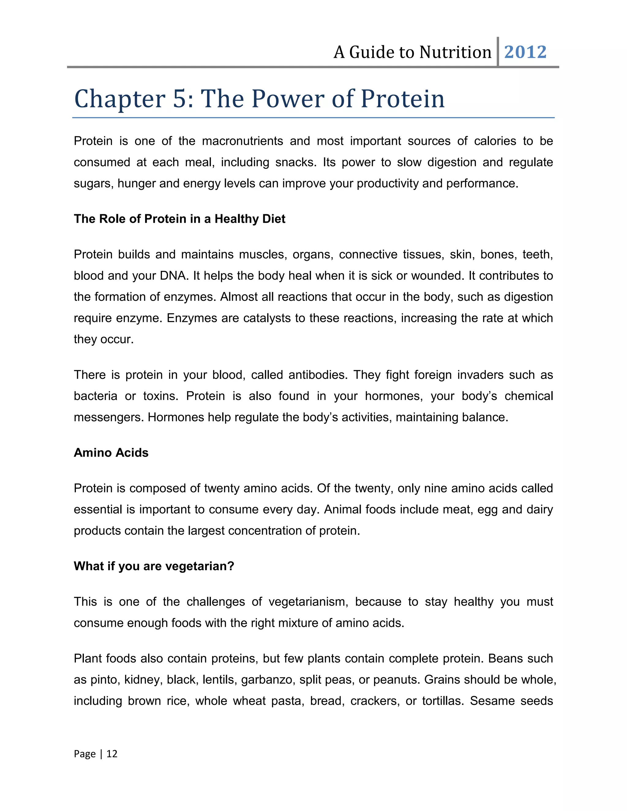 A Guide to Nutrition 2012

Chapter 5: The Power of Protein
Protein is one of the macronutrients and most important sources of calories to be
consumed at each meal, including snacks. Its power to slow digestion and regulate
sugars, hunger and energy levels can improve your productivity and performance.

The Role of Protein in a Healthy Diet

Protein builds and maintains muscles, organs, connective tissues, skin, bones, teeth,
blood and your DNA. It helps the body heal when it is sick or wounded. It contributes to
the formation of enzymes. Almost all reactions that occur in the body, such as digestion
require enzyme. Enzymes are catalysts to these reactions, increasing the rate at which
they occur.

There is protein in your blood, called antibodies. They fight foreign invaders such as
bacteria or toxins. Protein is also found in your hormones, your body’s chemical
messengers. Hormones help regulate the body’s activities, maintaining balance.

Amino Acids

Protein is composed of twenty amino acids. Of the twenty, only nine amino acids called
essential is important to consume every day. Animal foods include meat, egg and dairy
products contain the largest concentration of protein.

What if you are vegetarian?

This is one of the challenges of vegetarianism, because to stay healthy you must
consume enough foods with the right mixture of amino acids.

Plant foods also contain proteins, but few plants contain complete protein. Beans such
as pinto, kidney, black, lentils, garbanzo, split peas, or peanuts. Grains should be whole,
including brown rice, whole wheat pasta, bread, crackers, or tortillas. Sesame seeds



Page | 12
 