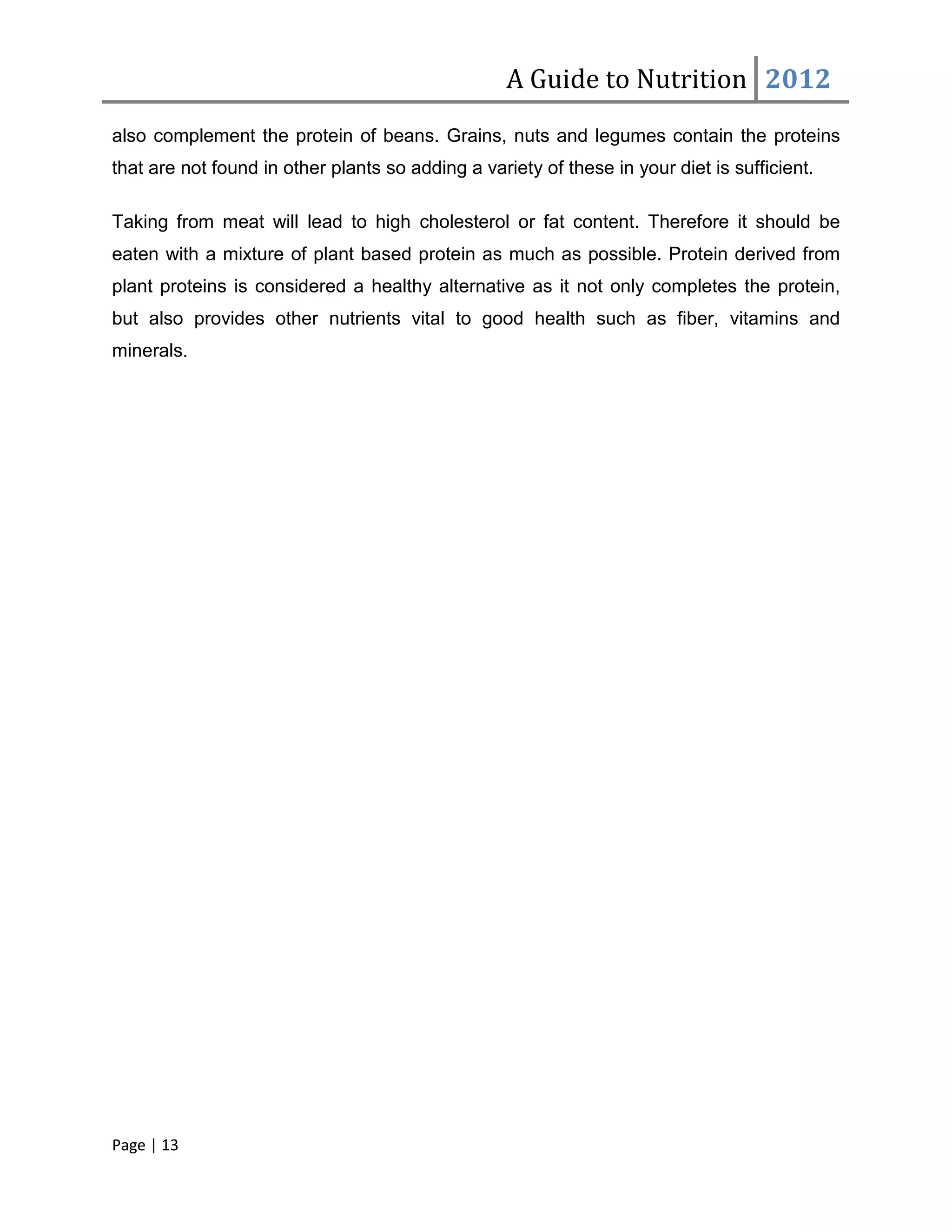 A Guide to Nutrition 2012
also complement the protein of beans. Grains, nuts and legumes contain the proteins
that are not found in other plants so adding a variety of these in your diet is sufficient.

Taking from meat will lead to high cholesterol or fat content. Therefore it should be
eaten with a mixture of plant based protein as much as possible. Protein derived from
plant proteins is considered a healthy alternative as it not only completes the protein,
but also provides other nutrients vital to good health such as fiber, vitamins and
minerals.




Page | 13
 