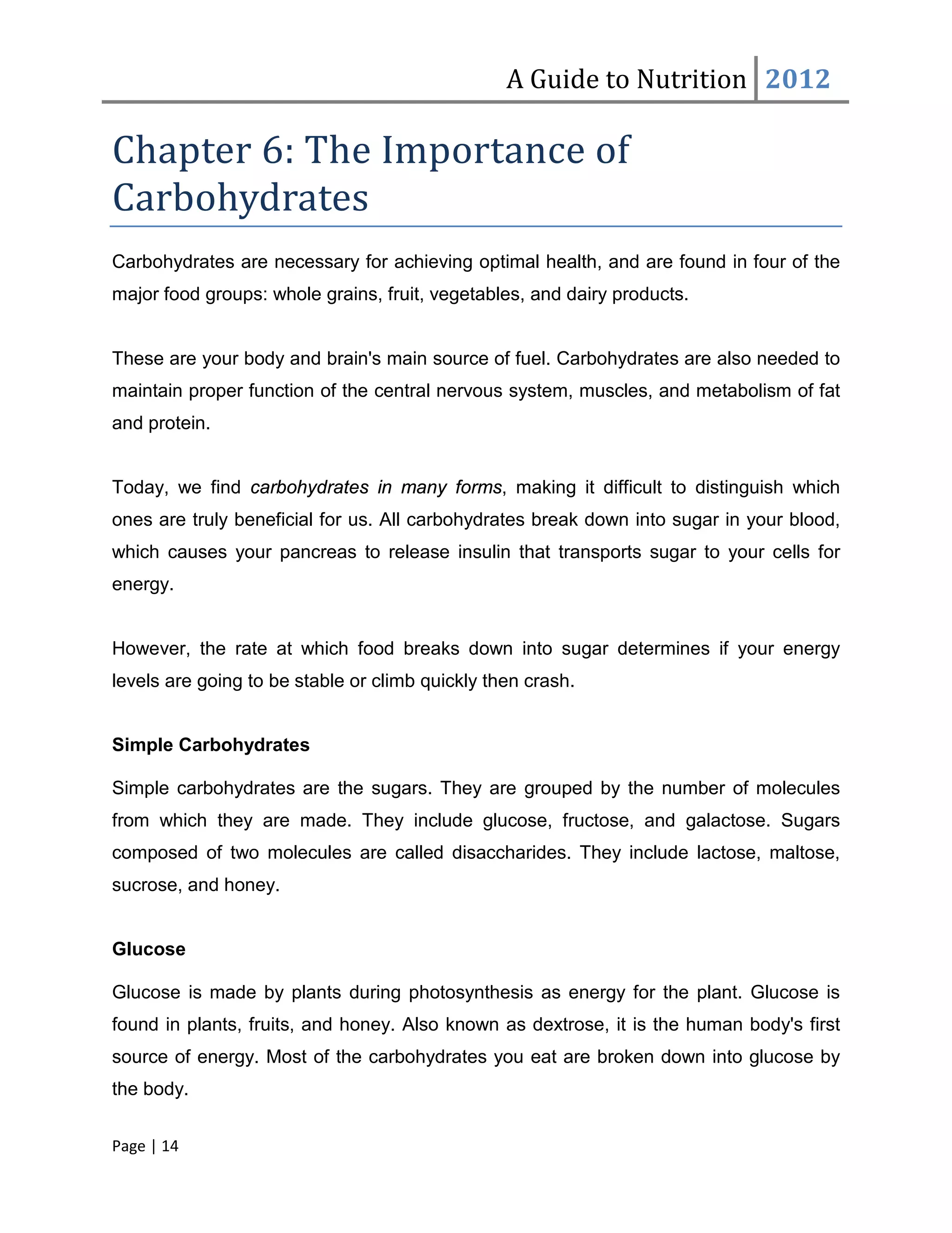 A Guide to Nutrition 2012

Chapter 6: The Importance of
Carbohydrates
Carbohydrates are necessary for achieving optimal health, and are found in four of the
major food groups: whole grains, fruit, vegetables, and dairy products.


These are your body and brain's main source of fuel. Carbohydrates are also needed to
maintain proper function of the central nervous system, muscles, and metabolism of fat
and protein.


Today, we find carbohydrates in many forms, making it difficult to distinguish which
ones are truly beneficial for us. All carbohydrates break down into sugar in your blood,
which causes your pancreas to release insulin that transports sugar to your cells for
energy.


However, the rate at which food breaks down into sugar determines if your energy
levels are going to be stable or climb quickly then crash.


Simple Carbohydrates

Simple carbohydrates are the sugars. They are grouped by the number of molecules
from which they are made. They include glucose, fructose, and galactose. Sugars
composed of two molecules are called disaccharides. They include lactose, maltose,
sucrose, and honey.


Glucose

Glucose is made by plants during photosynthesis as energy for the plant. Glucose is
found in plants, fruits, and honey. Also known as dextrose, it is the human body's first
source of energy. Most of the carbohydrates you eat are broken down into glucose by
the body.


Page | 14
 
