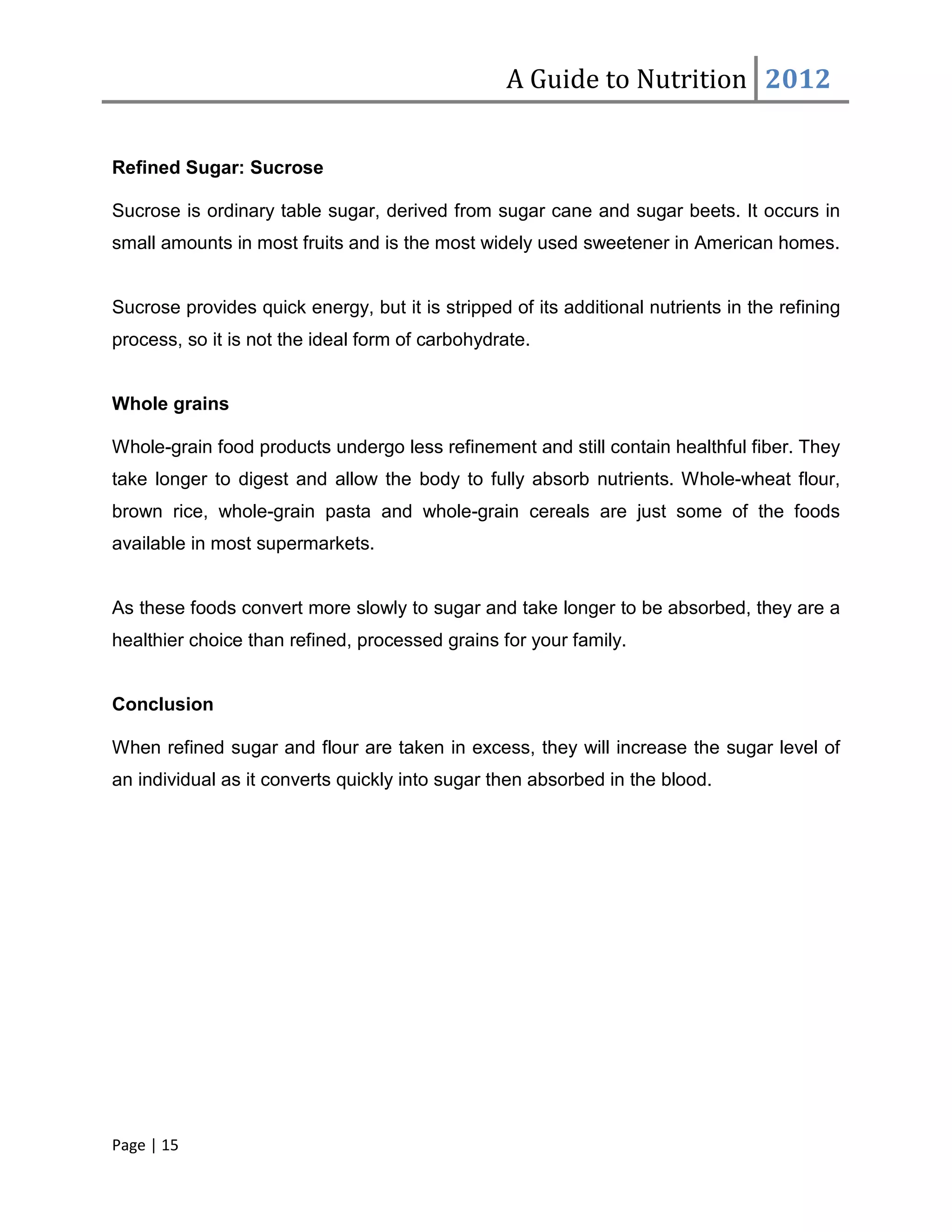 A Guide to Nutrition 2012


Refined Sugar: Sucrose

Sucrose is ordinary table sugar, derived from sugar cane and sugar beets. It occurs in
small amounts in most fruits and is the most widely used sweetener in American homes.


Sucrose provides quick energy, but it is stripped of its additional nutrients in the refining
process, so it is not the ideal form of carbohydrate.


Whole grains

Whole-grain food products undergo less refinement and still contain healthful fiber. They
take longer to digest and allow the body to fully absorb nutrients. Whole-wheat flour,
brown rice, whole-grain pasta and whole-grain cereals are just some of the foods
available in most supermarkets.


As these foods convert more slowly to sugar and take longer to be absorbed, they are a
healthier choice than refined, processed grains for your family.


Conclusion

When refined sugar and flour are taken in excess, they will increase the sugar level of
an individual as it converts quickly into sugar then absorbed in the blood.




Page | 15
 