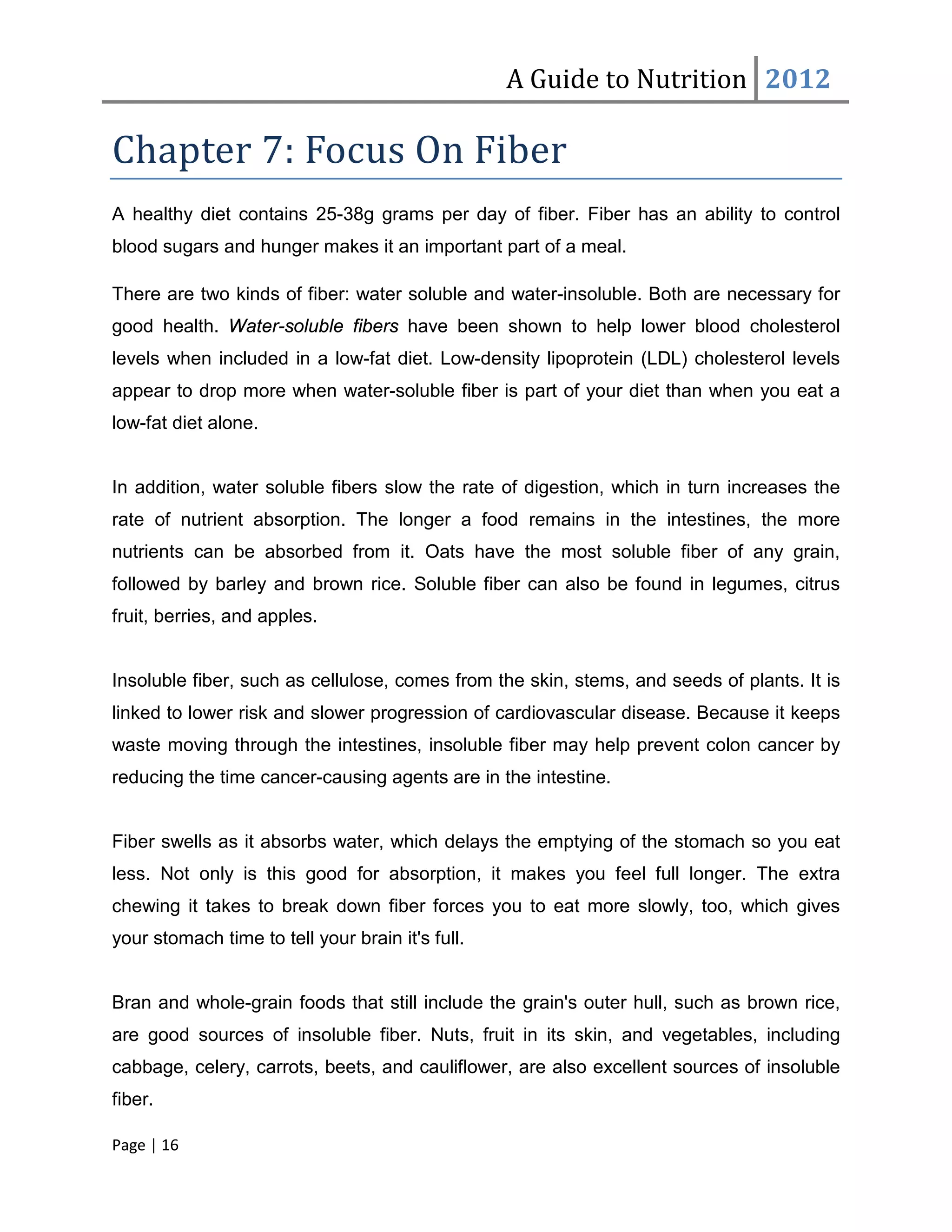 A Guide to Nutrition 2012

Chapter 7: Focus On Fiber
A healthy diet contains 25-38g grams per day of fiber. Fiber has an ability to control
blood sugars and hunger makes it an important part of a meal.

There are two kinds of fiber: water soluble and water-insoluble. Both are necessary for
good health. Water-soluble fibers have been shown to help lower blood cholesterol
levels when included in a low-fat diet. Low-density lipoprotein (LDL) cholesterol levels
appear to drop more when water-soluble fiber is part of your diet than when you eat a
low-fat diet alone.


In addition, water soluble fibers slow the rate of digestion, which in turn increases the
rate of nutrient absorption. The longer a food remains in the intestines, the more
nutrients can be absorbed from it. Oats have the most soluble fiber of any grain,
followed by barley and brown rice. Soluble fiber can also be found in legumes, citrus
fruit, berries, and apples.


Insoluble fiber, such as cellulose, comes from the skin, stems, and seeds of plants. It is
linked to lower risk and slower progression of cardiovascular disease. Because it keeps
waste moving through the intestines, insoluble fiber may help prevent colon cancer by
reducing the time cancer-causing agents are in the intestine.


Fiber swells as it absorbs water, which delays the emptying of the stomach so you eat
less. Not only is this good for absorption, it makes you feel full longer. The extra
chewing it takes to break down fiber forces you to eat more slowly, too, which gives
your stomach time to tell your brain it's full.


Bran and whole-grain foods that still include the grain's outer hull, such as brown rice,
are good sources of insoluble fiber. Nuts, fruit in its skin, and vegetables, including
cabbage, celery, carrots, beets, and cauliflower, are also excellent sources of insoluble
fiber.

Page | 16
 