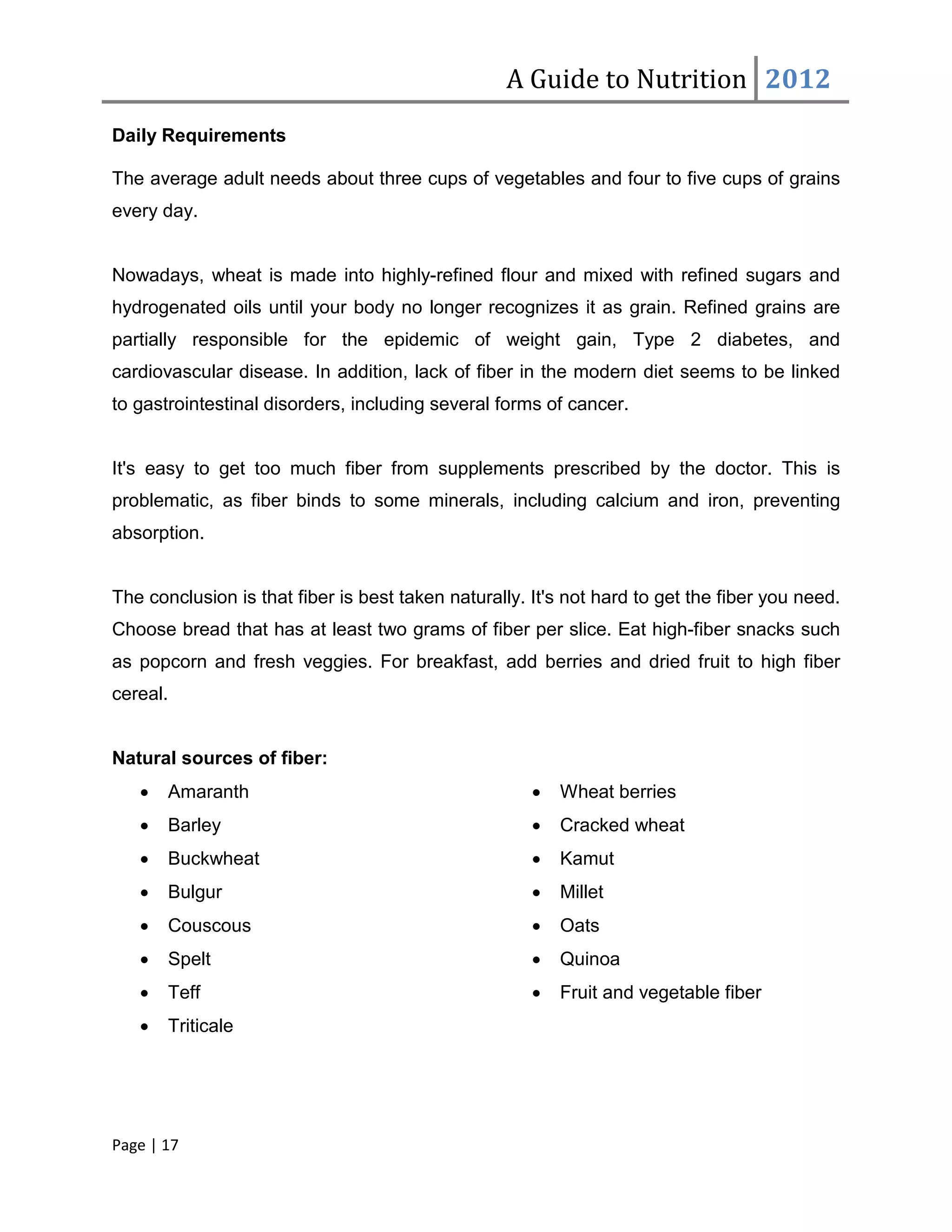 A Guide to Nutrition 2012
Daily Requirements

The average adult needs about three cups of vegetables and four to five cups of grains
every day.


Nowadays, wheat is made into highly-refined flour and mixed with refined sugars and
hydrogenated oils until your body no longer recognizes it as grain. Refined grains are
partially responsible for the epidemic of weight gain, Type 2 diabetes, and
cardiovascular disease. In addition, lack of fiber in the modern diet seems to be linked
to gastrointestinal disorders, including several forms of cancer.


It's easy to get too much fiber from supplements prescribed by the doctor. This is
problematic, as fiber binds to some minerals, including calcium and iron, preventing
absorption.


The conclusion is that fiber is best taken naturally. It's not hard to get the fiber you need.
Choose bread that has at least two grams of fiber per slice. Eat high-fiber snacks such
as popcorn and fresh veggies. For breakfast, add berries and dried fruit to high fiber
cereal.


Natural sources of fiber:
   •   Amaranth                                       •   Wheat berries
   •   Barley                                         •   Cracked wheat
   •   Buckwheat                                      •   Kamut
   •   Bulgur                                         •   Millet
   •   Couscous                                       •   Oats
   •   Spelt                                          •   Quinoa
   •   Teff                                           •   Fruit and vegetable fiber
   •   Triticale




Page | 17
 