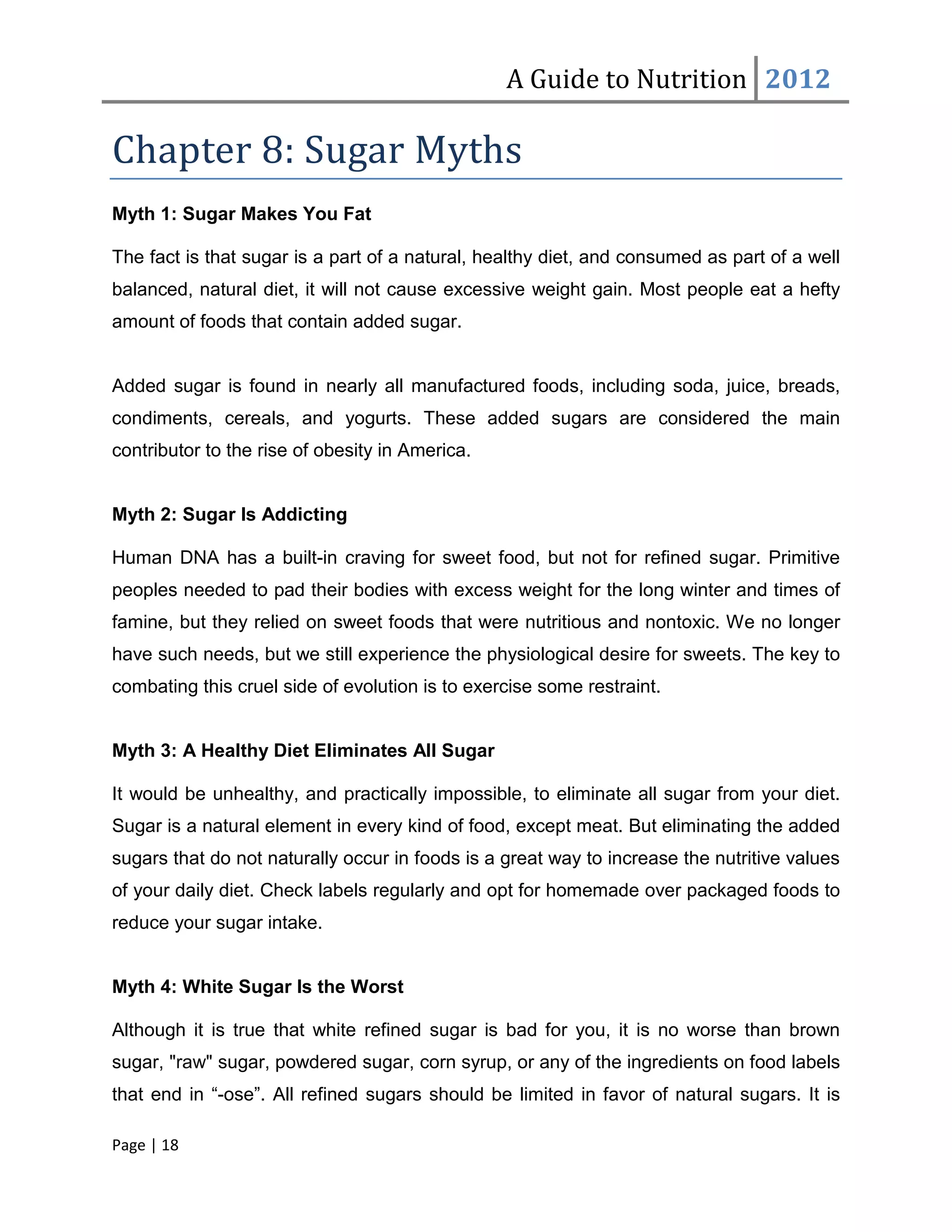 A Guide to Nutrition 2012

Chapter 8: Sugar Myths
Myth 1: Sugar Makes You Fat

The fact is that sugar is a part of a natural, healthy diet, and consumed as part of a well
balanced, natural diet, it will not cause excessive weight gain. Most people eat a hefty
amount of foods that contain added sugar.


Added sugar is found in nearly all manufactured foods, including soda, juice, breads,
condiments, cereals, and yogurts. These added sugars are considered the main
contributor to the rise of obesity in America.


Myth 2: Sugar Is Addicting

Human DNA has a built-in craving for sweet food, but not for refined sugar. Primitive
peoples needed to pad their bodies with excess weight for the long winter and times of
famine, but they relied on sweet foods that were nutritious and nontoxic. We no longer
have such needs, but we still experience the physiological desire for sweets. The key to
combating this cruel side of evolution is to exercise some restraint.


Myth 3: A Healthy Diet Eliminates All Sugar

It would be unhealthy, and practically impossible, to eliminate all sugar from your diet.
Sugar is a natural element in every kind of food, except meat. But eliminating the added
sugars that do not naturally occur in foods is a great way to increase the nutritive values
of your daily diet. Check labels regularly and opt for homemade over packaged foods to
reduce your sugar intake.


Myth 4: White Sugar Is the Worst

Although it is true that white refined sugar is bad for you, it is no worse than brown
sugar, "raw" sugar, powdered sugar, corn syrup, or any of the ingredients on food labels
that end in “-ose”. All refined sugars should be limited in favor of natural sugars. It is

Page | 18
 