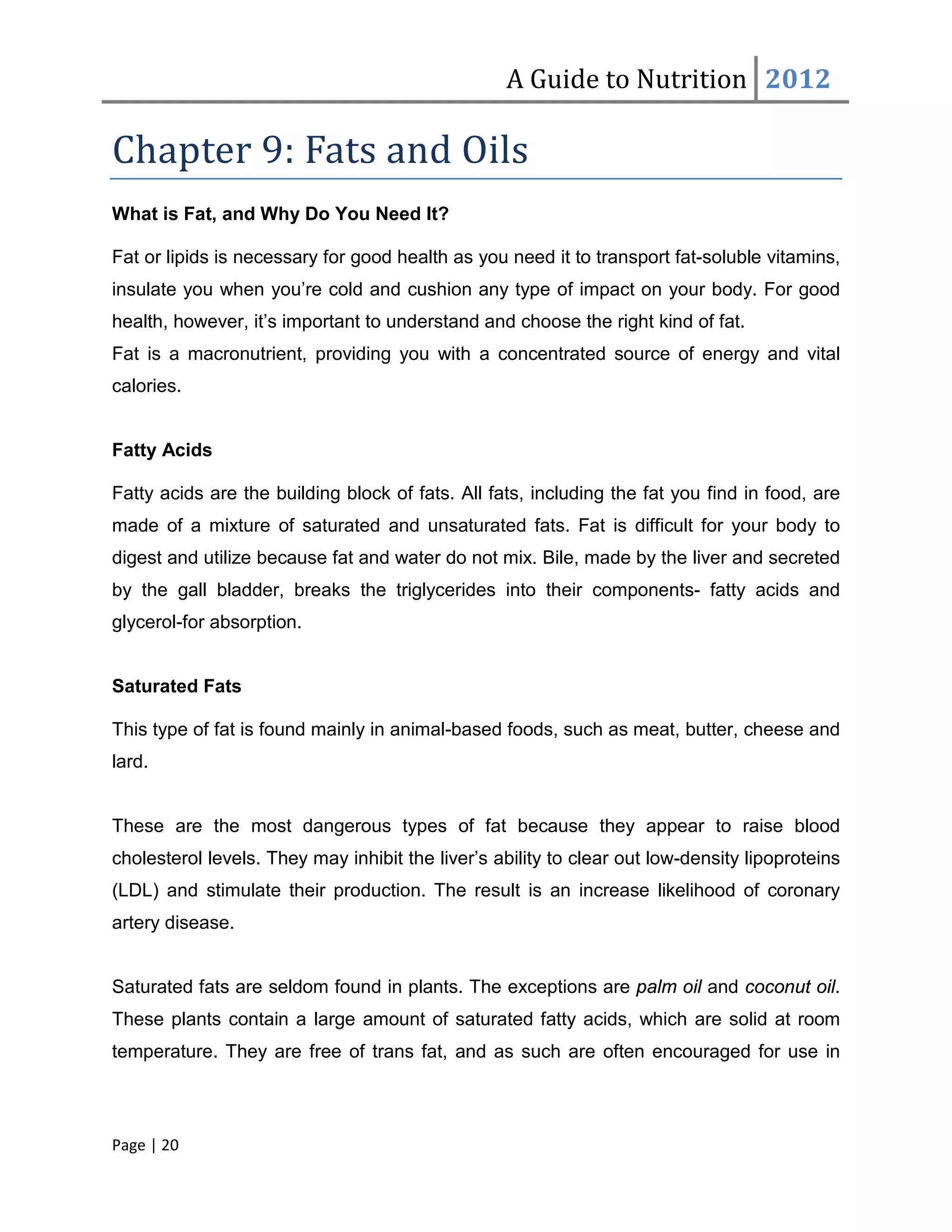A Guide to Nutrition 2012

Chapter 9: Fats and Oils
What is Fat, and Why Do You Need It?

Fat or lipids is necessary for good health as you need it to transport fat-soluble vitamins,
insulate you when you’re cold and cushion any type of impact on your body. For good
health, however, it’s important to understand and choose the right kind of fat.
Fat is a macronutrient, providing you with a concentrated source of energy and vital
calories.


Fatty Acids

Fatty acids are the building block of fats. All fats, including the fat you find in food, are
made of a mixture of saturated and unsaturated fats. Fat is difficult for your body to
digest and utilize because fat and water do not mix. Bile, made by the liver and secreted
by the gall bladder, breaks the triglycerides into their components- fatty acids and
glycerol-for absorption.


Saturated Fats

This type of fat is found mainly in animal-based foods, such as meat, butter, cheese and
lard.


These are the most dangerous types of fat because they appear to raise blood
cholesterol levels. They may inhibit the liver’s ability to clear out low-density lipoproteins
(LDL) and stimulate their production. The result is an increase likelihood of coronary
artery disease.


Saturated fats are seldom found in plants. The exceptions are palm oil and coconut oil.
These plants contain a large amount of saturated fatty acids, which are solid at room
temperature. They are free of trans fat, and as such are often encouraged for use in



Page | 20
 
