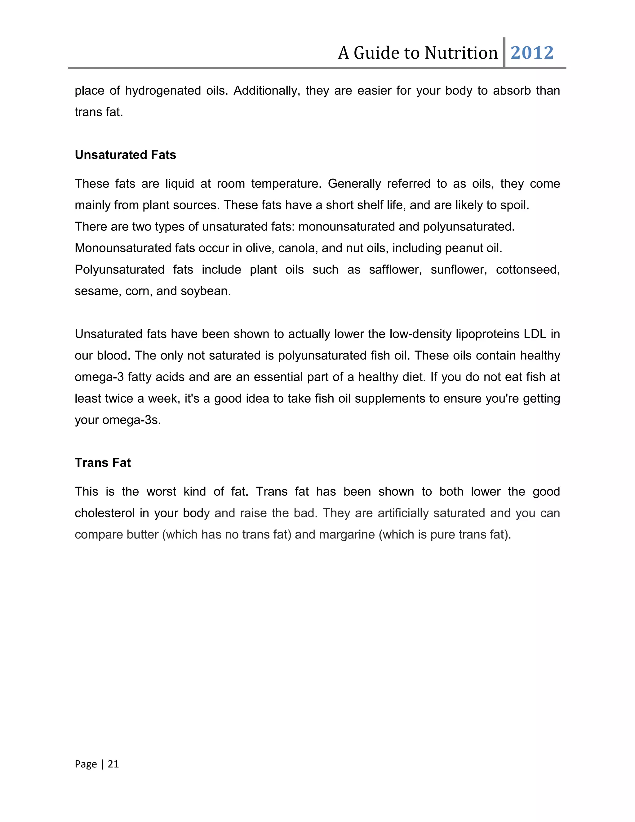 A Guide to Nutrition 2012
place of hydrogenated oils. Additionally, they are easier for your body to absorb than
trans fat.


Unsaturated Fats

These fats are liquid at room temperature. Generally referred to as oils, they come
mainly from plant sources. These fats have a short shelf life, and are likely to spoil.
There are two types of unsaturated fats: monounsaturated and polyunsaturated.
Monounsaturated fats occur in olive, canola, and nut oils, including peanut oil.
Polyunsaturated fats include plant oils such as safflower, sunflower, cottonseed,
sesame, corn, and soybean.


Unsaturated fats have been shown to actually lower the low-density lipoproteins LDL in
our blood. The only not saturated is polyunsaturated fish oil. These oils contain healthy
omega-3 fatty acids and are an essential part of a healthy diet. If you do not eat fish at
least twice a week, it's a good idea to take fish oil supplements to ensure you're getting
your omega-3s.


Trans Fat

This is the worst kind of fat. Trans fat has been shown to both lower the good
cholesterol in your body and raise the bad. They are artificially saturated and you can
compare butter (which has no trans fat) and margarine (which is pure trans fat).




Page | 21
 