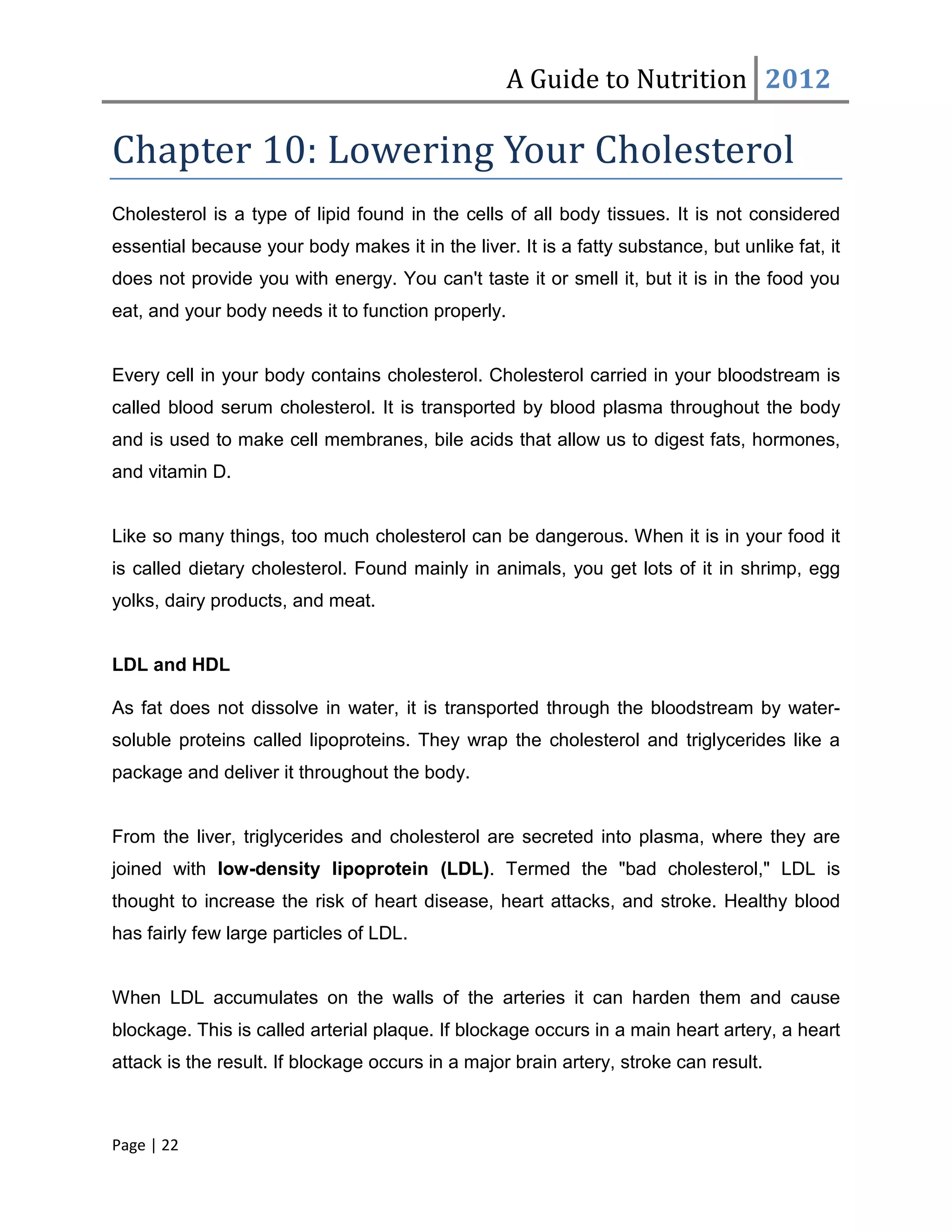 A Guide to Nutrition 2012

Chapter 10: Lowering Your Cholesterol
Cholesterol is a type of lipid found in the cells of all body tissues. It is not considered
essential because your body makes it in the liver. It is a fatty substance, but unlike fat, it
does not provide you with energy. You can't taste it or smell it, but it is in the food you
eat, and your body needs it to function properly.


Every cell in your body contains cholesterol. Cholesterol carried in your bloodstream is
called blood serum cholesterol. It is transported by blood plasma throughout the body
and is used to make cell membranes, bile acids that allow us to digest fats, hormones,
and vitamin D.


Like so many things, too much cholesterol can be dangerous. When it is in your food it
is called dietary cholesterol. Found mainly in animals, you get lots of it in shrimp, egg
yolks, dairy products, and meat.


LDL and HDL

As fat does not dissolve in water, it is transported through the bloodstream by water-
soluble proteins called lipoproteins. They wrap the cholesterol and triglycerides like a
package and deliver it throughout the body.


From the liver, triglycerides and cholesterol are secreted into plasma, where they are
joined with low-density lipoprotein (LDL). Termed the "bad cholesterol," LDL is
thought to increase the risk of heart disease, heart attacks, and stroke. Healthy blood
has fairly few large particles of LDL.


When LDL accumulates on the walls of the arteries it can harden them and cause
blockage. This is called arterial plaque. If blockage occurs in a main heart artery, a heart
attack is the result. If blockage occurs in a major brain artery, stroke can result.



Page | 22
 