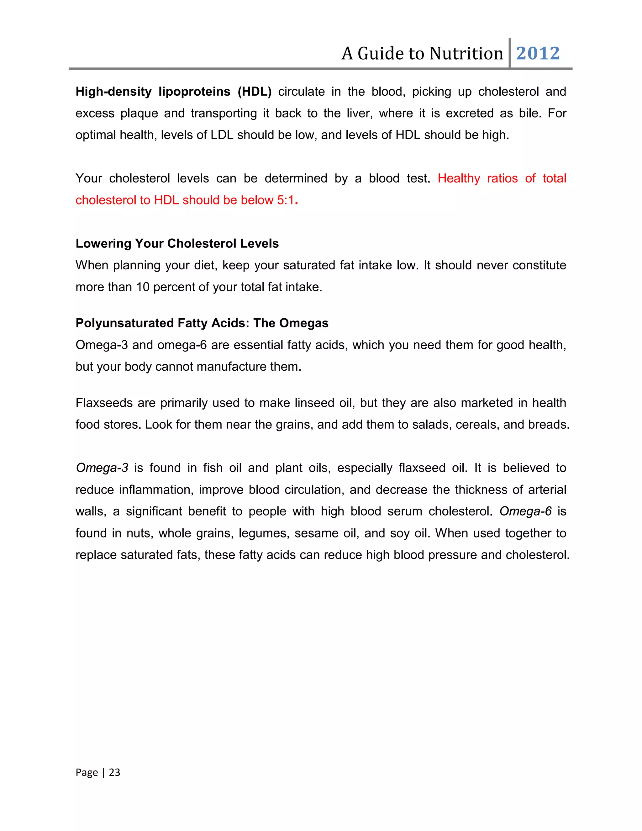 A Guide to Nutrition 2012
High-density lipoproteins (HDL) circulate in the blood, picking up cholesterol and
excess plaque and transporting it back to the liver, where it is excreted as bile. For
optimal health, levels of LDL should be low, and levels of HDL should be high.


Your cholesterol levels can be determined by a blood test. Healthy ratios of total
cholesterol to HDL should be below 5:1.


Lowering Your Cholesterol Levels
When planning your diet, keep your saturated fat intake low. It should never constitute
more than 10 percent of your total fat intake.

Polyunsaturated Fatty Acids: The Omegas
Omega-3 and omega-6 are essential fatty acids, which you need them for good health,
but your body cannot manufacture them.

Flaxseeds are primarily used to make linseed oil, but they are also marketed in health
food stores. Look for them near the grains, and add them to salads, cereals, and breads.


Omega-3 is found in fish oil and plant oils, especially flaxseed oil. It is believed to
reduce inflammation, improve blood circulation, and decrease the thickness of arterial
walls, a significant benefit to people with high blood serum cholesterol. Omega-6 is
found in nuts, whole grains, legumes, sesame oil, and soy oil. When used together to
replace saturated fats, these fatty acids can reduce high blood pressure and cholesterol.




Page | 23
 
