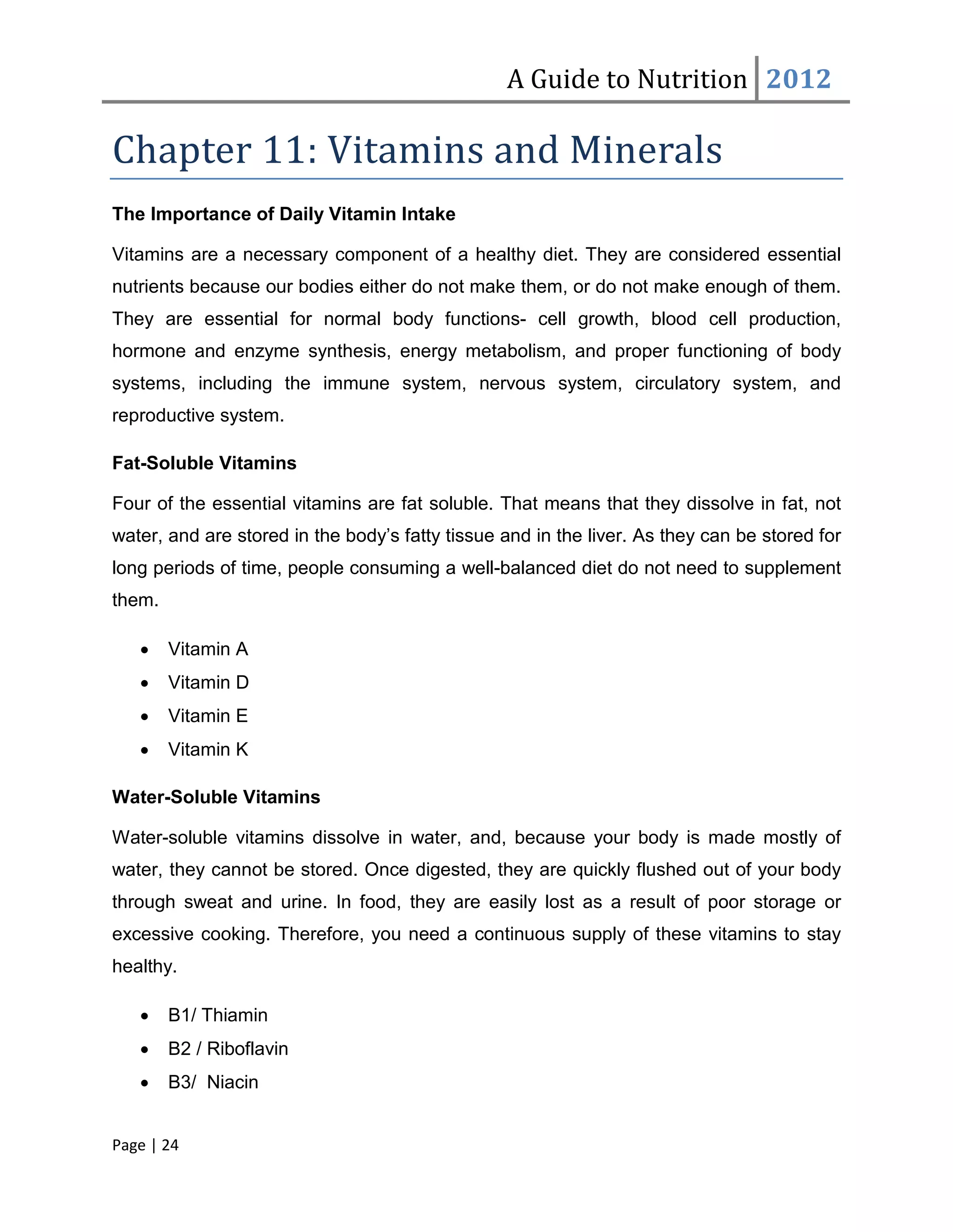 A Guide to Nutrition 2012

Chapter 11: Vitamins and Minerals
The Importance of Daily Vitamin Intake

Vitamins are a necessary component of a healthy diet. They are considered essential
nutrients because our bodies either do not make them, or do not make enough of them.
They are essential for normal body functions- cell growth, blood cell production,
hormone and enzyme synthesis, energy metabolism, and proper functioning of body
systems, including the immune system, nervous system, circulatory system, and
reproductive system.

Fat-Soluble Vitamins

Four of the essential vitamins are fat soluble. That means that they dissolve in fat, not
water, and are stored in the body’s fatty tissue and in the liver. As they can be stored for
long periods of time, people consuming a well-balanced diet do not need to supplement
them.

   •    Vitamin A
   •    Vitamin D
   •    Vitamin E
   •    Vitamin K

Water-Soluble Vitamins

Water-soluble vitamins dissolve in water, and, because your body is made mostly of
water, they cannot be stored. Once digested, they are quickly flushed out of your body
through sweat and urine. In food, they are easily lost as a result of poor storage or
excessive cooking. Therefore, you need a continuous supply of these vitamins to stay
healthy.

   •    B1/ Thiamin
   •    B2 / Riboflavin
   •    B3/ Niacin


Page | 24
 