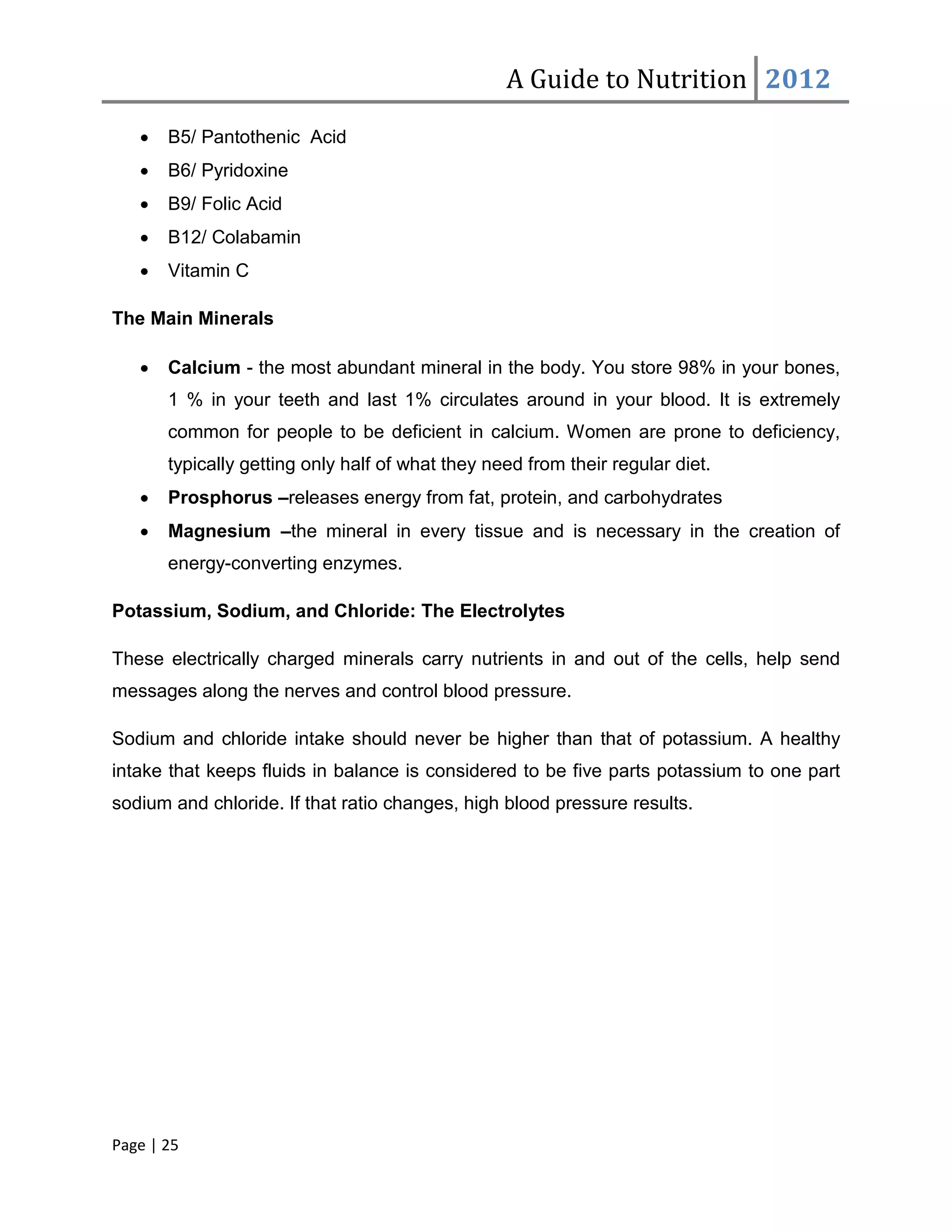 A Guide to Nutrition 2012
   •   B5/ Pantothenic Acid
   •   B6/ Pyridoxine
   •   B9/ Folic Acid
   •   B12/ Colabamin
   •   Vitamin C

The Main Minerals

   •   Calcium - the most abundant mineral in the body. You store 98% in your bones,
       1 % in your teeth and last 1% circulates around in your blood. It is extremely
       common for people to be deficient in calcium. Women are prone to deficiency,
       typically getting only half of what they need from their regular diet.
   •   Prosphorus –releases energy from fat, protein, and carbohydrates
   •   Magnesium –the mineral in every tissue and is necessary in the creation of
       energy-converting enzymes.

Potassium, Sodium, and Chloride: The Electrolytes

These electrically charged minerals carry nutrients in and out of the cells, help send
messages along the nerves and control blood pressure.

Sodium and chloride intake should never be higher than that of potassium. A healthy
intake that keeps fluids in balance is considered to be five parts potassium to one part
sodium and chloride. If that ratio changes, high blood pressure results.




Page | 25
 