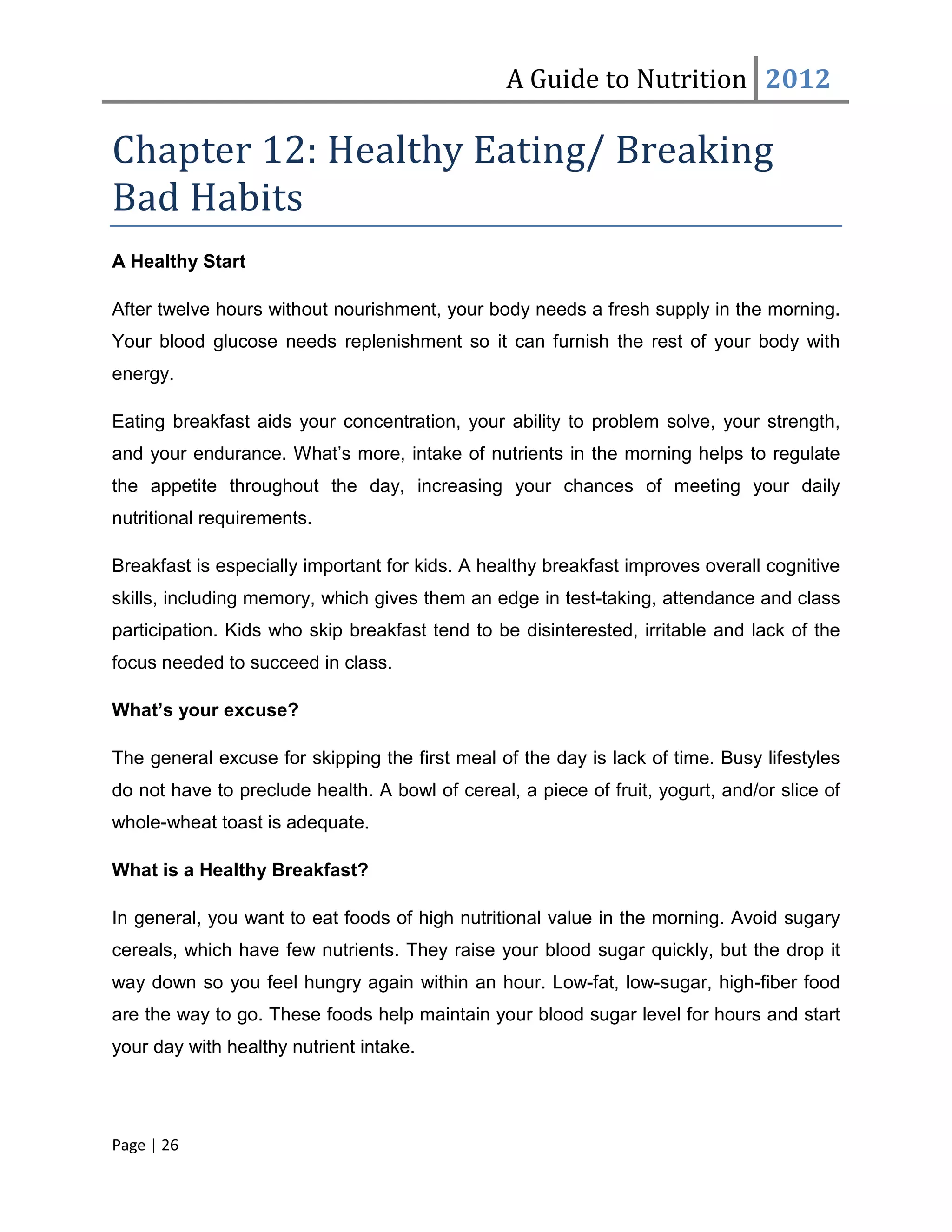 A Guide to Nutrition 2012

Chapter 12: Healthy Eating/ Breaking
Bad Habits
A Healthy Start

After twelve hours without nourishment, your body needs a fresh supply in the morning.
Your blood glucose needs replenishment so it can furnish the rest of your body with
energy.

Eating breakfast aids your concentration, your ability to problem solve, your strength,
and your endurance. What’s more, intake of nutrients in the morning helps to regulate
the appetite throughout the day, increasing your chances of meeting your daily
nutritional requirements.

Breakfast is especially important for kids. A healthy breakfast improves overall cognitive
skills, including memory, which gives them an edge in test-taking, attendance and class
participation. Kids who skip breakfast tend to be disinterested, irritable and lack of the
focus needed to succeed in class.

What’s your excuse?

The general excuse for skipping the first meal of the day is lack of time. Busy lifestyles
do not have to preclude health. A bowl of cereal, a piece of fruit, yogurt, and/or slice of
whole-wheat toast is adequate.

What is a Healthy Breakfast?

In general, you want to eat foods of high nutritional value in the morning. Avoid sugary
cereals, which have few nutrients. They raise your blood sugar quickly, but the drop it
way down so you feel hungry again within an hour. Low-fat, low-sugar, high-fiber food
are the way to go. These foods help maintain your blood sugar level for hours and start
your day with healthy nutrient intake.




Page | 26
 