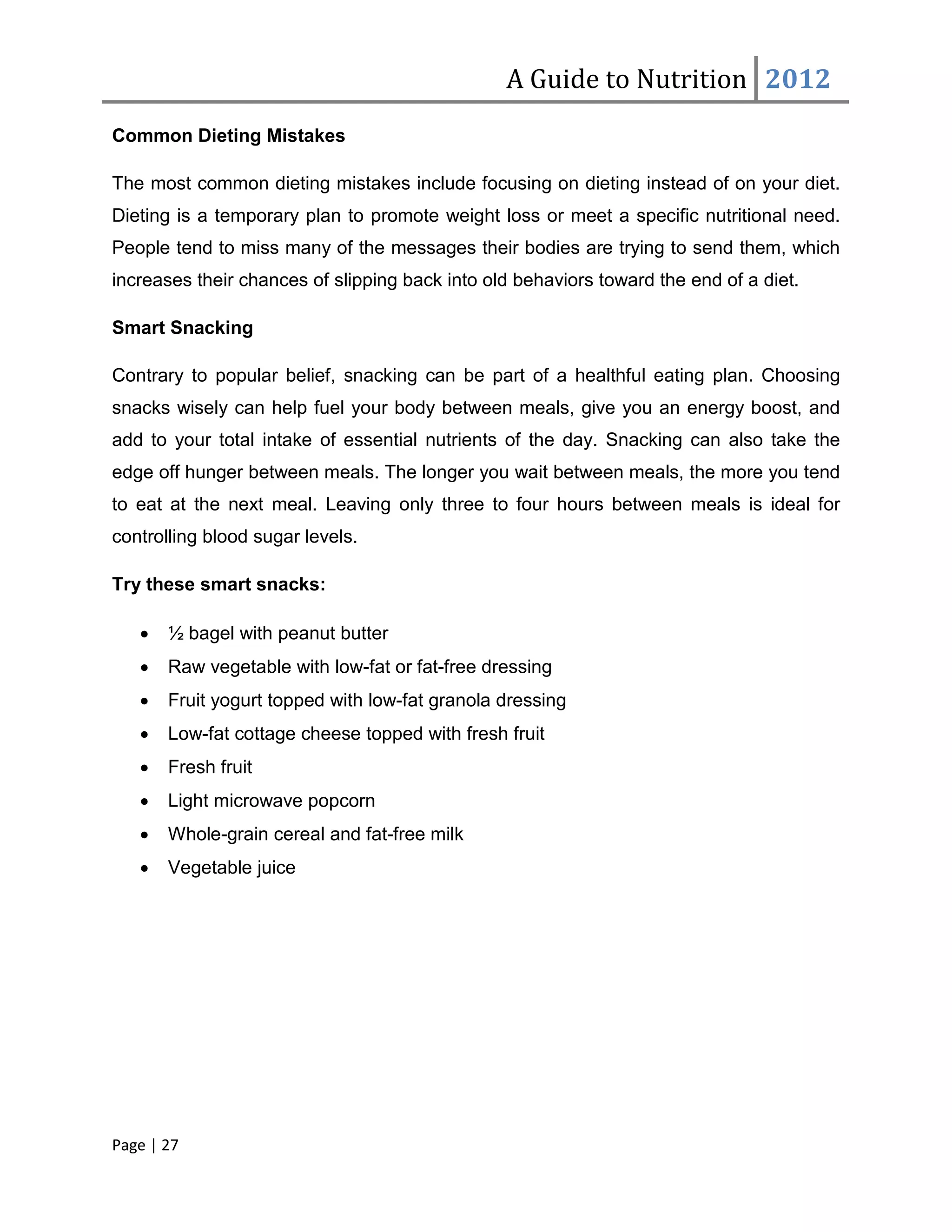 A Guide to Nutrition 2012
Common Dieting Mistakes

The most common dieting mistakes include focusing on dieting instead of on your diet.
Dieting is a temporary plan to promote weight loss or meet a specific nutritional need.
People tend to miss many of the messages their bodies are trying to send them, which
increases their chances of slipping back into old behaviors toward the end of a diet.

Smart Snacking

Contrary to popular belief, snacking can be part of a healthful eating plan. Choosing
snacks wisely can help fuel your body between meals, give you an energy boost, and
add to your total intake of essential nutrients of the day. Snacking can also take the
edge off hunger between meals. The longer you wait between meals, the more you tend
to eat at the next meal. Leaving only three to four hours between meals is ideal for
controlling blood sugar levels.

Try these smart snacks:

   •   ½ bagel with peanut butter
   •   Raw vegetable with low-fat or fat-free dressing
   •   Fruit yogurt topped with low-fat granola dressing
   •   Low-fat cottage cheese topped with fresh fruit
   •   Fresh fruit
   •   Light microwave popcorn
   •   Whole-grain cereal and fat-free milk
   •   Vegetable juice




Page | 27
 