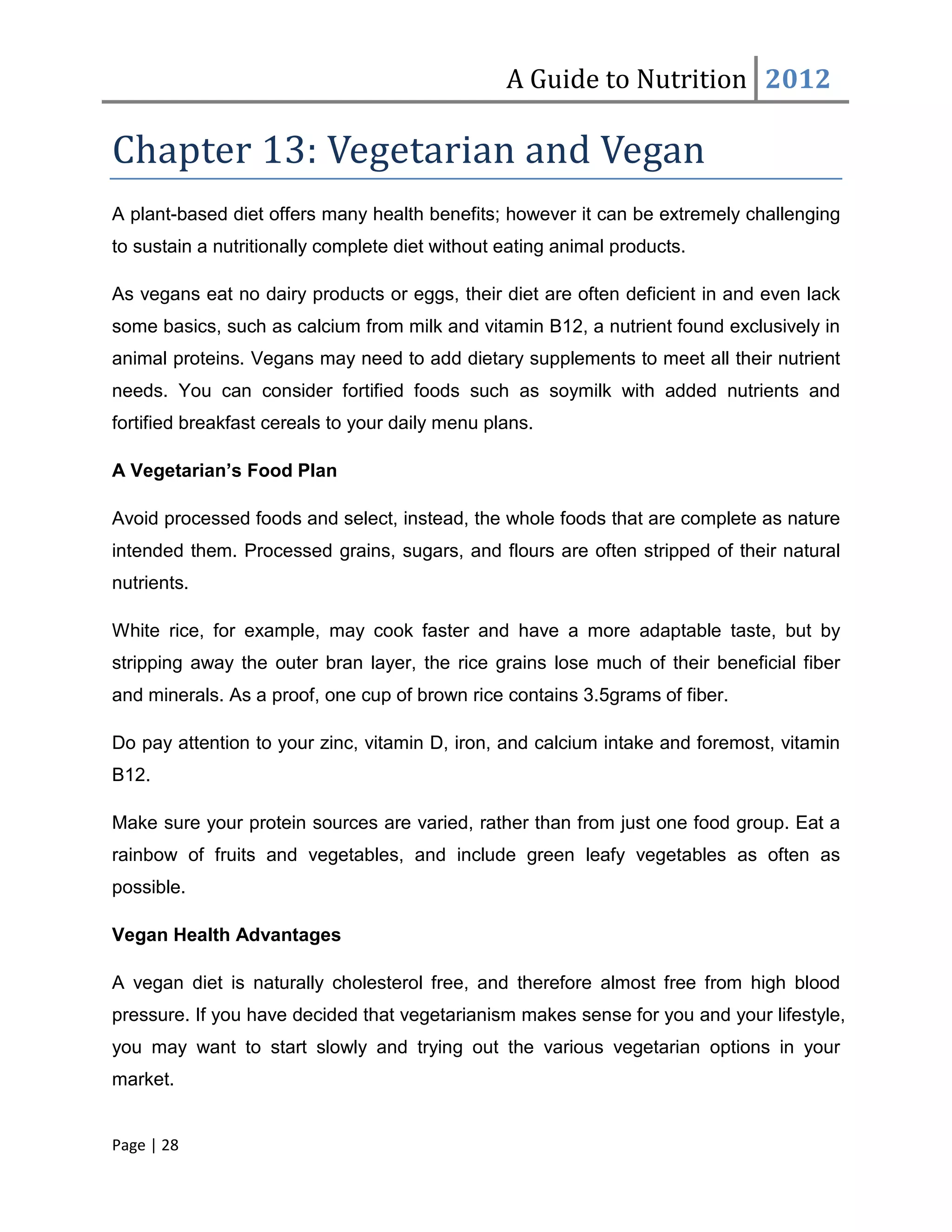 A Guide to Nutrition 2012

Chapter 13: Vegetarian and Vegan
A plant-based diet offers many health benefits; however it can be extremely challenging
to sustain a nutritionally complete diet without eating animal products.

As vegans eat no dairy products or eggs, their diet are often deficient in and even lack
some basics, such as calcium from milk and vitamin B12, a nutrient found exclusively in
animal proteins. Vegans may need to add dietary supplements to meet all their nutrient
needs. You can consider fortified foods such as soymilk with added nutrients and
fortified breakfast cereals to your daily menu plans.

A Vegetarian’s Food Plan

Avoid processed foods and select, instead, the whole foods that are complete as nature
intended them. Processed grains, sugars, and flours are often stripped of their natural
nutrients.

White rice, for example, may cook faster and have a more adaptable taste, but by
stripping away the outer bran layer, the rice grains lose much of their beneficial fiber
and minerals. As a proof, one cup of brown rice contains 3.5grams of fiber.

Do pay attention to your zinc, vitamin D, iron, and calcium intake and foremost, vitamin
B12.

Make sure your protein sources are varied, rather than from just one food group. Eat a
rainbow of fruits and vegetables, and include green leafy vegetables as often as
possible.

Vegan Health Advantages

A vegan diet is naturally cholesterol free, and therefore almost free from high blood
pressure. If you have decided that vegetarianism makes sense for you and your lifestyle,
you may want to start slowly and trying out the various vegetarian options in your
market.


Page | 28
 