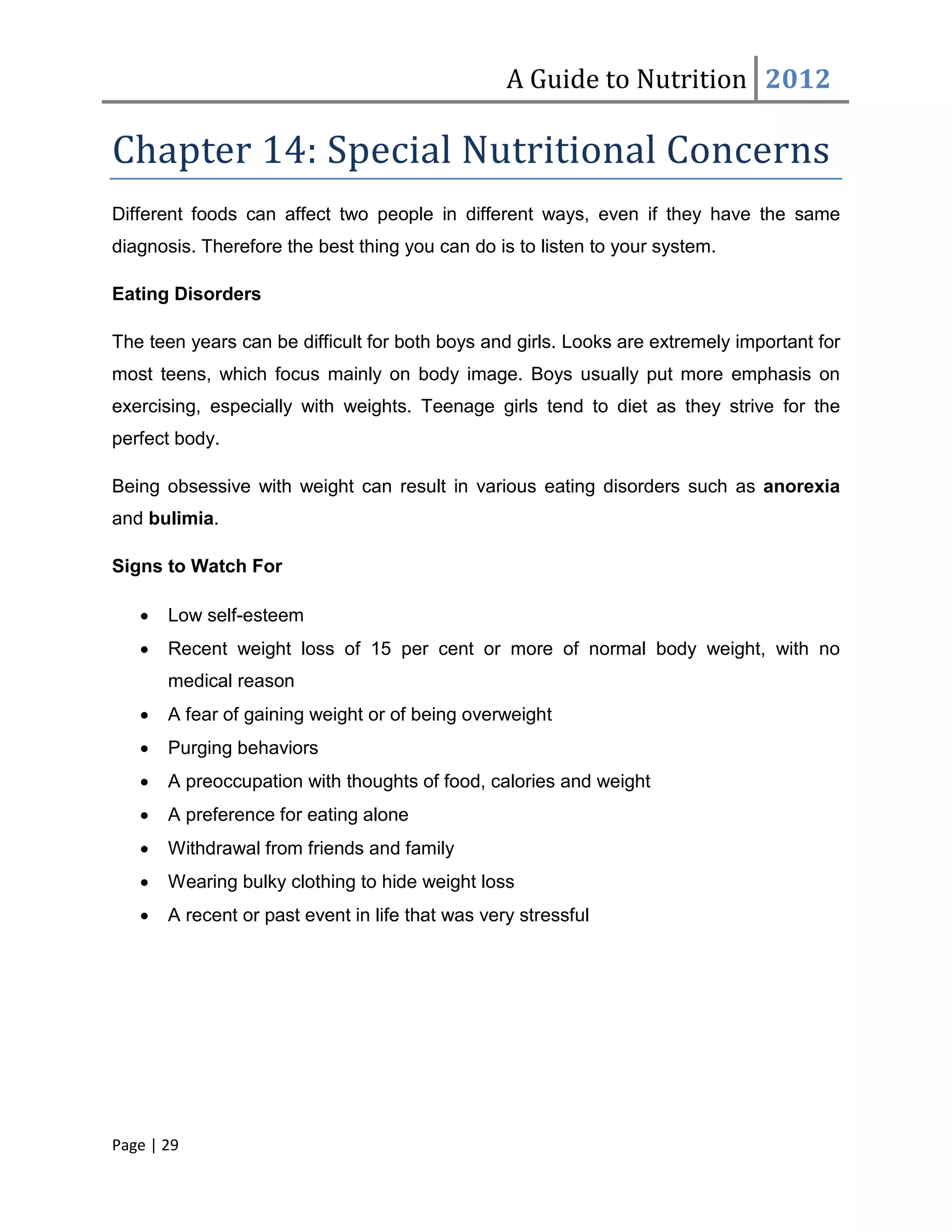A Guide to Nutrition 2012

Chapter 14: Special Nutritional Concerns
Different foods can affect two people in different ways, even if they have the same
diagnosis. Therefore the best thing you can do is to listen to your system.

Eating Disorders

The teen years can be difficult for both boys and girls. Looks are extremely important for
most teens, which focus mainly on body image. Boys usually put more emphasis on
exercising, especially with weights. Teenage girls tend to diet as they strive for the
perfect body.

Being obsessive with weight can result in various eating disorders such as anorexia
and bulimia.

Signs to Watch For

   •   Low self-esteem
   •   Recent weight loss of 15 per cent or more of normal body weight, with no
       medical reason
   •   A fear of gaining weight or of being overweight
   •   Purging behaviors
   •   A preoccupation with thoughts of food, calories and weight
   •   A preference for eating alone
   •   Withdrawal from friends and family
   •   Wearing bulky clothing to hide weight loss
   •   A recent or past event in life that was very stressful




Page | 29
 