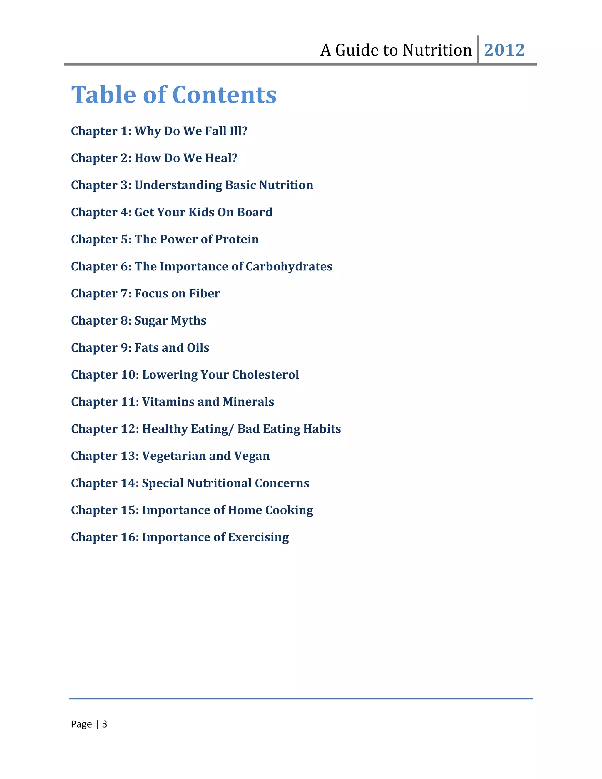 A Guide to Nutrition 2012

Table of Contents
Chapter 1: Why Do We Fall Ill?

Chapter 2: How Do We Heal?

Chapter 3: Understanding Basic Nutrition

Chapter 4: Get Your Kids On Board

Chapter 5: The Power of Protein

Chapter 6: The Importance of Carbohydrates

Chapter 7: Focus on Fiber

Chapter 8: Sugar Myths

Chapter 9: Fats and Oils

Chapter 10: Lowering Your Cholesterol

Chapter 11: Vitamins and Minerals

Chapter 12: Healthy Eating/ Bad Eating Habits

Chapter 13: Vegetarian and Vegan

Chapter 14: Special Nutritional Concerns

Chapter 15: Importance of Home Cooking

Chapter 16: Importance of Exercising




Page | 3
 