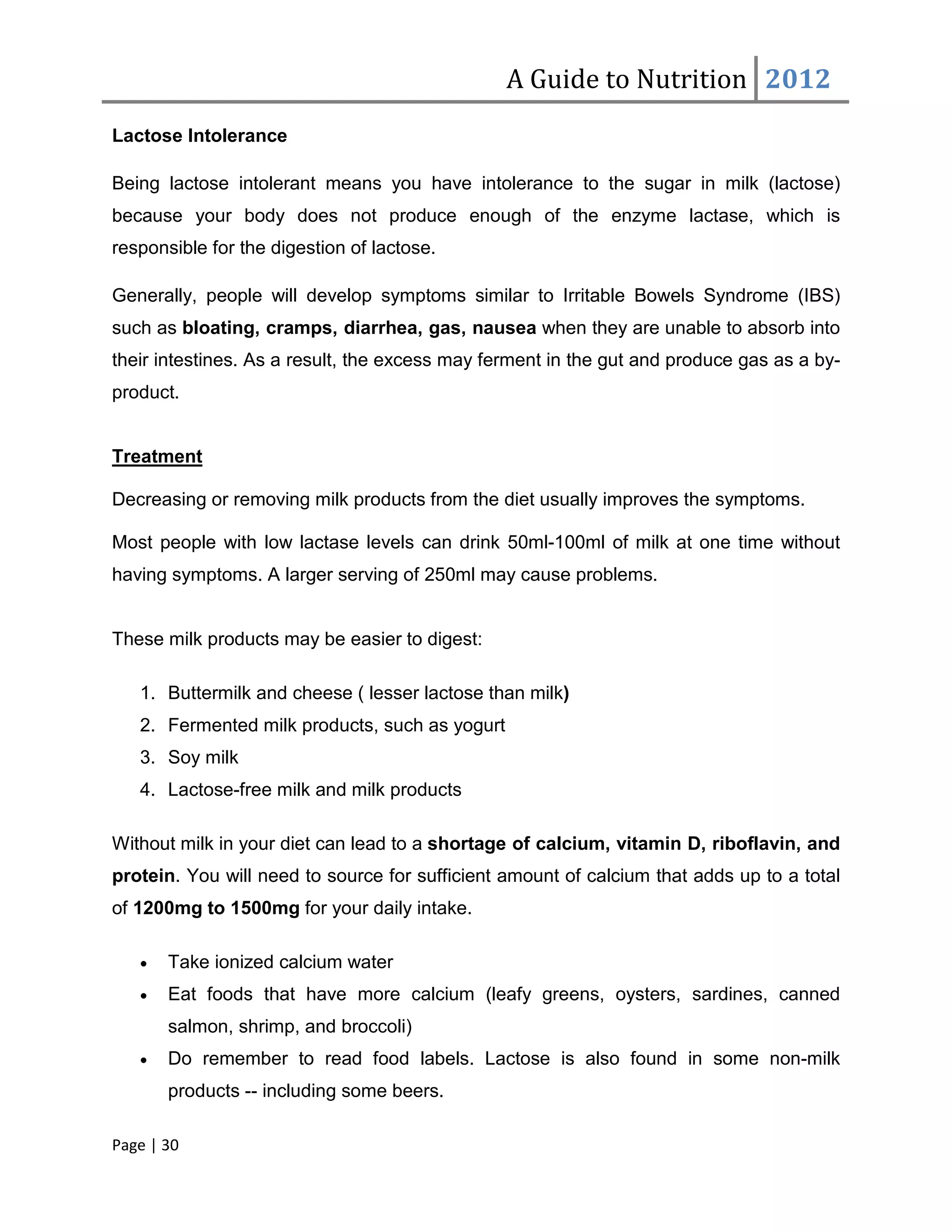 A Guide to Nutrition 2012
Lactose Intolerance

Being lactose intolerant means you have intolerance to the sugar in milk (lactose)
because your body does not produce enough of the enzyme lactase, which is
responsible for the digestion of lactose.

Generally, people will develop symptoms similar to Irritable Bowels Syndrome (IBS)
such as bloating, cramps, diarrhea, gas, nausea when they are unable to absorb into
their intestines. As a result, the excess may ferment in the gut and produce gas as a by-
product.


Treatment

Decreasing or removing milk products from the diet usually improves the symptoms.

Most people with low lactase levels can drink 50ml-100ml of milk at one time without
having symptoms. A larger serving of 250ml may cause problems.


These milk products may be easier to digest:

   1. Buttermilk and cheese ( lesser lactose than milk)
   2. Fermented milk products, such as yogurt
   3. Soy milk
   4. Lactose-free milk and milk products

Without milk in your diet can lead to a shortage of calcium, vitamin D, riboflavin, and
protein. You will need to source for sufficient amount of calcium that adds up to a total
of 1200mg to 1500mg for your daily intake.

   •   Take ionized calcium water
   •   Eat foods that have more calcium (leafy greens, oysters, sardines, canned
       salmon, shrimp, and broccoli)
   •   Do remember to read food labels. Lactose is also found in some non-milk
       products -- including some beers.

Page | 30
 