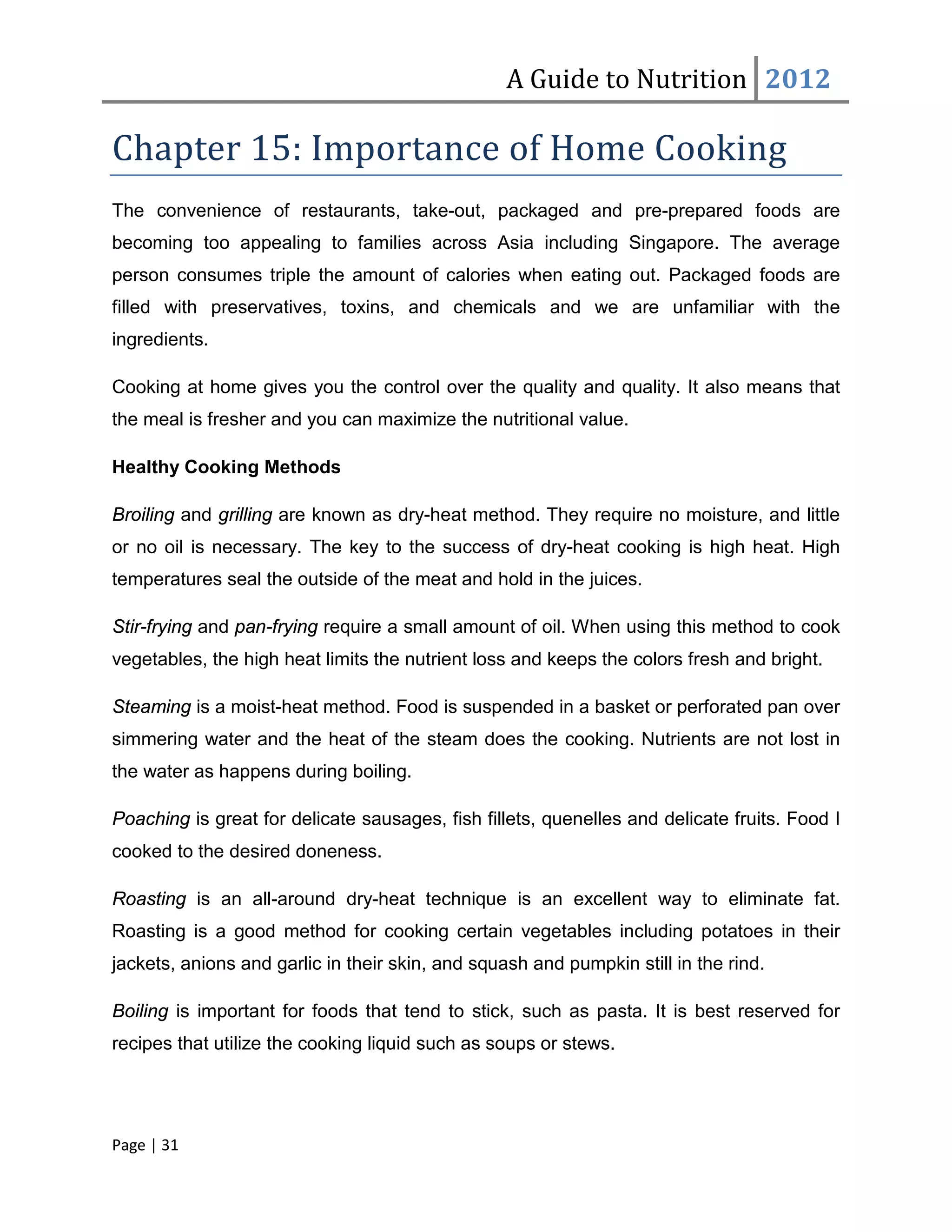 A Guide to Nutrition 2012

Chapter 15: Importance of Home Cooking
The convenience of restaurants, take-out, packaged and pre-prepared foods are
becoming too appealing to families across Asia including Singapore. The average
person consumes triple the amount of calories when eating out. Packaged foods are
filled with preservatives, toxins, and chemicals and we are unfamiliar with the
ingredients.

Cooking at home gives you the control over the quality and quality. It also means that
the meal is fresher and you can maximize the nutritional value.

Healthy Cooking Methods

Broiling and grilling are known as dry-heat method. They require no moisture, and little
or no oil is necessary. The key to the success of dry-heat cooking is high heat. High
temperatures seal the outside of the meat and hold in the juices.

Stir-frying and pan-frying require a small amount of oil. When using this method to cook
vegetables, the high heat limits the nutrient loss and keeps the colors fresh and bright.

Steaming is a moist-heat method. Food is suspended in a basket or perforated pan over
simmering water and the heat of the steam does the cooking. Nutrients are not lost in
the water as happens during boiling.

Poaching is great for delicate sausages, fish fillets, quenelles and delicate fruits. Food I
cooked to the desired doneness.

Roasting is an all-around dry-heat technique is an excellent way to eliminate fat.
Roasting is a good method for cooking certain vegetables including potatoes in their
jackets, anions and garlic in their skin, and squash and pumpkin still in the rind.

Boiling is important for foods that tend to stick, such as pasta. It is best reserved for
recipes that utilize the cooking liquid such as soups or stews.




Page | 31
 
