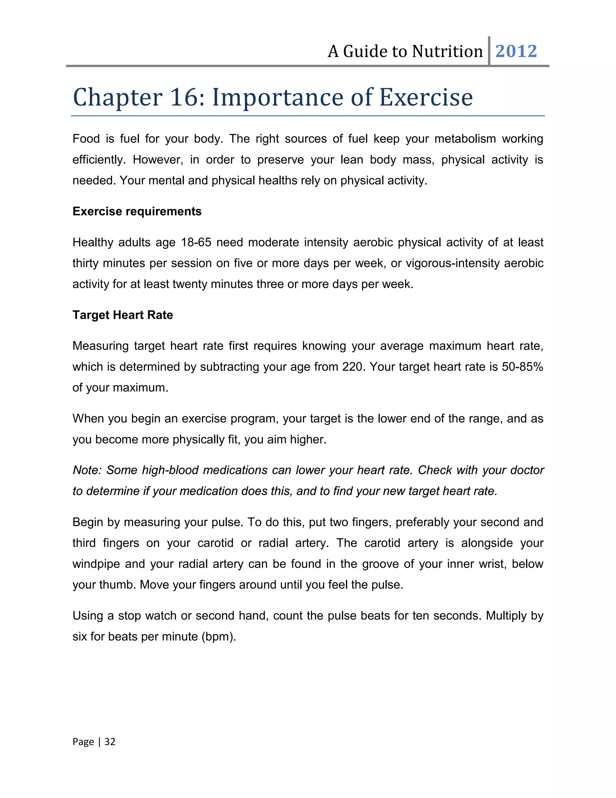 A Guide to Nutrition 2012

Chapter 16: Importance of Exercise
Food is fuel for your body. The right sources of fuel keep your metabolism working
efficiently. However, in order to preserve your lean body mass, physical activity is
needed. Your mental and physical healths rely on physical activity.

Exercise requirements

Healthy adults age 18-65 need moderate intensity aerobic physical activity of at least
thirty minutes per session on five or more days per week, or vigorous-intensity aerobic
activity for at least twenty minutes three or more days per week.

Target Heart Rate

Measuring target heart rate first requires knowing your average maximum heart rate,
which is determined by subtracting your age from 220. Your target heart rate is 50-85%
of your maximum.

When you begin an exercise program, your target is the lower end of the range, and as
you become more physically fit, you aim higher.

Note: Some high-blood medications can lower your heart rate. Check with your doctor
to determine if your medication does this, and to find your new target heart rate.

Begin by measuring your pulse. To do this, put two fingers, preferably your second and
third fingers on your carotid or radial artery. The carotid artery is alongside your
windpipe and your radial artery can be found in the groove of your inner wrist, below
your thumb. Move your fingers around until you feel the pulse.

Using a stop watch or second hand, count the pulse beats for ten seconds. Multiply by
six for beats per minute (bpm).




Page | 32
 