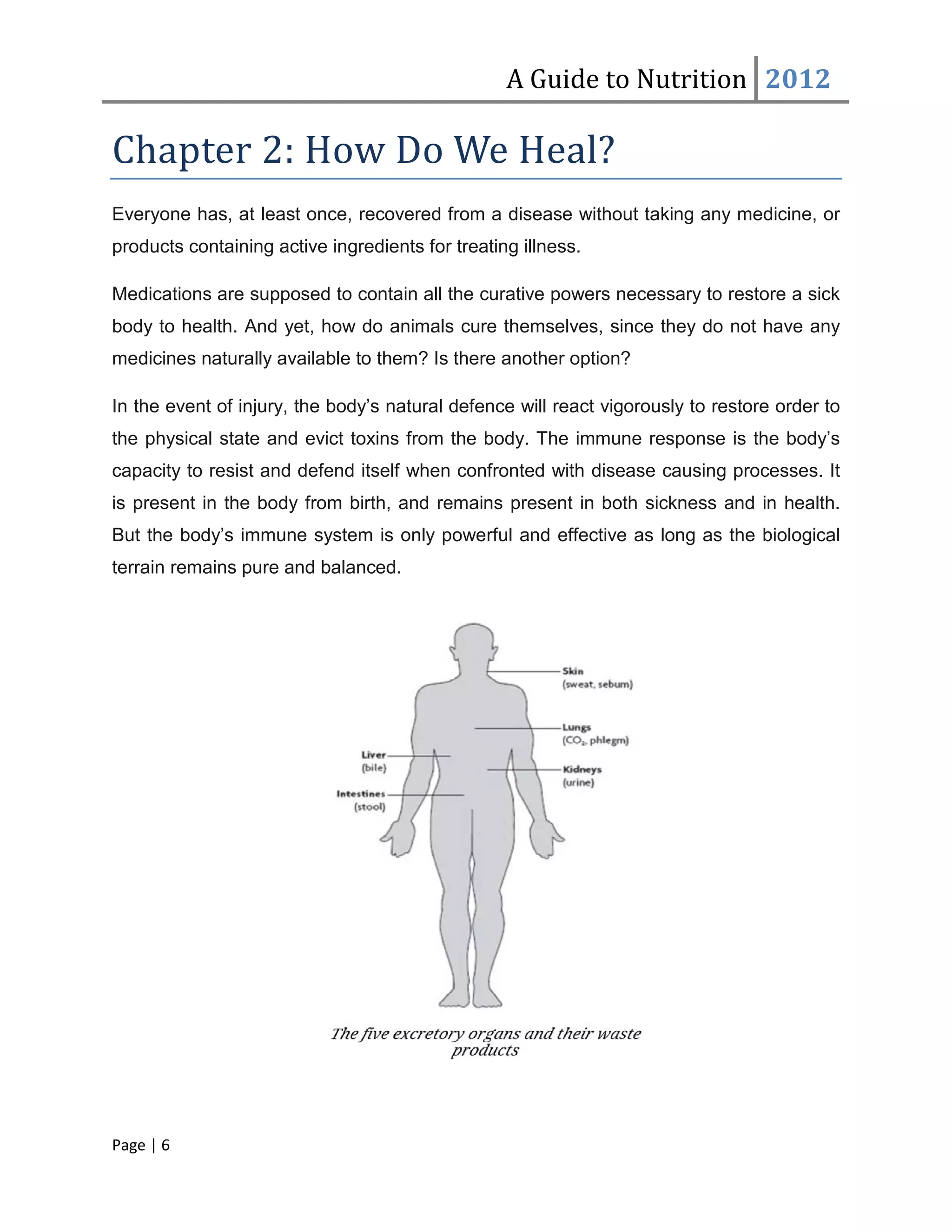 A Guide to Nutrition 2012

Chapter 2: How Do We Heal?
Everyone has, at least once, recovered from a disease without taking any medicine, or
products containing active ingredients for treating illness.

Medications are supposed to contain all the curative powers necessary to restore a sick
body to health. And yet, how do animals cure themselves, since they do not have any
medicines naturally available to them? Is there another option?

In the event of injury, the body’s natural defence will react vigorously to restore order to
the physical state and evict toxins from the body. The immune response is the body’s
capacity to resist and defend itself when confronted with disease causing processes. It
is present in the body from birth, and remains present in both sickness and in health.
But the body’s immune system is only powerful and effective as long as the biological
terrain remains pure and balanced.




Page | 6
 