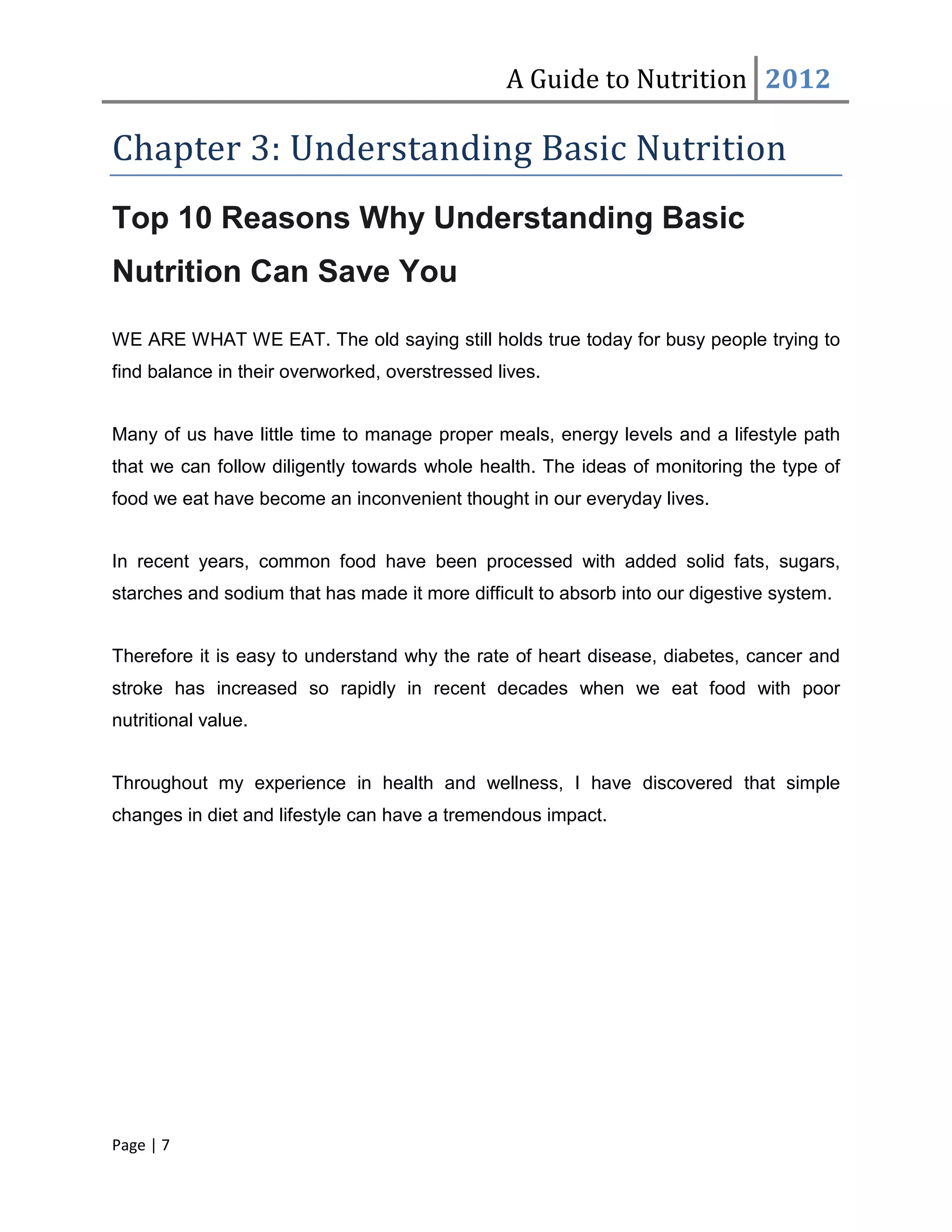 A Guide to Nutrition 2012

Chapter 3: Understanding Basic Nutrition
Top 10 Reasons Why Understanding Basic
Nutrition Can Save You

WE ARE WHAT WE EAT. The old saying still holds true today for busy people trying to
find balance in their overworked, overstressed lives.


Many of us have little time to manage proper meals, energy levels and a lifestyle path
that we can follow diligently towards whole health. The ideas of monitoring the type of
food we eat have become an inconvenient thought in our everyday lives.


In recent years, common food have been processed with added solid fats, sugars,
starches and sodium that has made it more difficult to absorb into our digestive system.


Therefore it is easy to understand why the rate of heart disease, diabetes, cancer and
stroke has increased so rapidly in recent decades when we eat food with poor
nutritional value.


Throughout my experience in health and wellness, I have discovered that simple
changes in diet and lifestyle can have a tremendous impact.




Page | 7
 