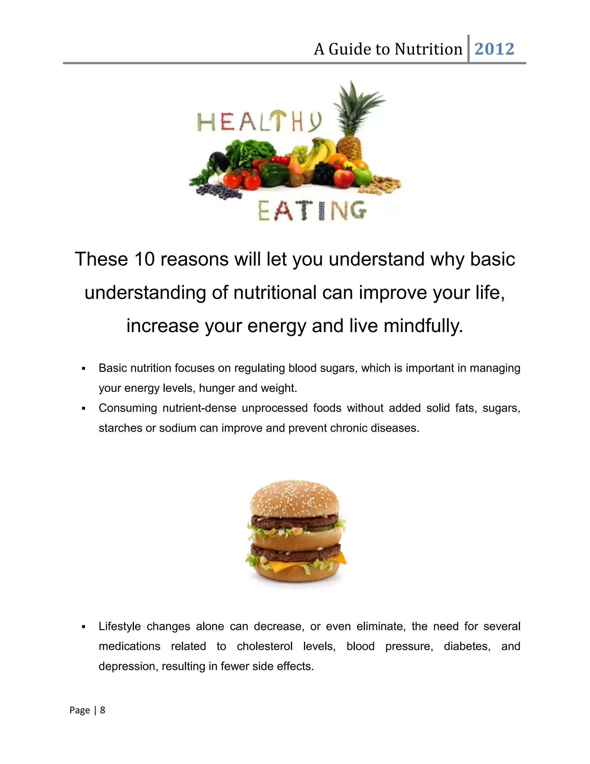 A Guide to Nutrition 2012




 These 10 reasons will let you understand why basic
   understanding of nutritional can improve your life,
           increase your energy and live mindfully.

     Basic nutrition focuses on regulating blood sugars, which is important in managing
      your energy levels, hunger and weight.
     Consuming nutrient-dense unprocessed foods without added solid fats, sugars,
      starches or sodium can improve and prevent chronic diseases.




     Lifestyle changes alone can decrease, or even eliminate, the need for several
      medications related to cholesterol levels, blood pressure, diabetes, and
      depression, resulting in fewer side effects.


Page | 8
 