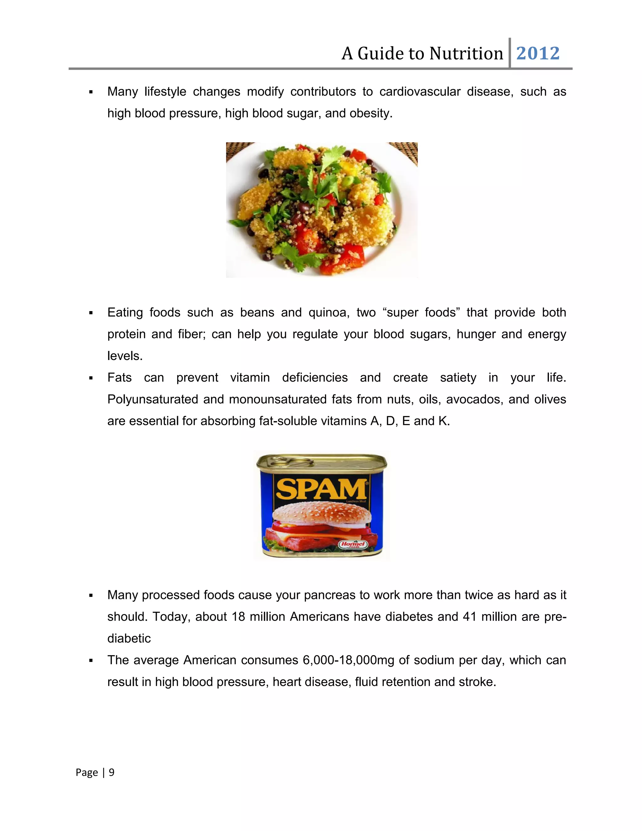 A Guide to Nutrition 2012
     Many lifestyle changes modify contributors to cardiovascular disease, such as
      high blood pressure, high blood sugar, and obesity.




     Eating foods such as beans and quinoa, two “super foods” that provide both
      protein and fiber; can help you regulate your blood sugars, hunger and energy
      levels.
     Fats can prevent vitamin deficiencies and create satiety in your life.
      Polyunsaturated and monounsaturated fats from nuts, oils, avocados, and olives
      are essential for absorbing fat-soluble vitamins A, D, E and K.




     Many processed foods cause your pancreas to work more than twice as hard as it
      should. Today, about 18 million Americans have diabetes and 41 million are pre-
      diabetic
     The average American consumes 6,000-18,000mg of sodium per day, which can
      result in high blood pressure, heart disease, fluid retention and stroke.




Page | 9
 
