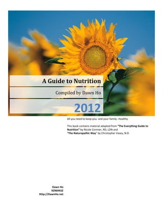 A Guide to Nutrition
           Compiled by Dawn Ho


                         2012
                    All you need to keep you- and your family –healthy

                    This book contains material adapted from “The Everything Guide to
                    Nutrition” by Nicole Cormier, RD, LDN and
                    “The Naturopathic Way” by Christopher Vasey, N.D.




          Dawn Ho
         92969432
Http://DawnHo.net
 