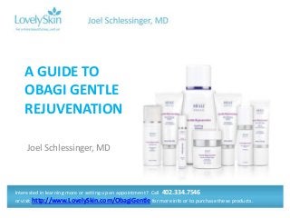 A GUIDE TO
OBAGI GENTLE
REJUVENATION
Joel Schlessinger, MD

Interested in learning more or setting up an appointment? Call 402.334.7546
or visit http://www.LovelySkin.com/ObagiGentle for more info or to purchase these products.

 