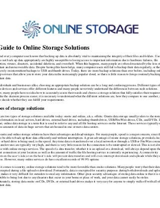 Guide to Online Storage Solutions
 nd every computer user knows that backing up data is absolutely vital to maintaining the integrity of their files and folders. User
do not back up data appropriately are highly susceptible to losing access to important information due to hardware failures, file
ption, viruses, disasters, accidental deletions, and even theft. When this happens, many people are often devastated by the loss of
 tant and unrecoverable data. Despite having this knowledge, many computer users still fail to backup their data regularly, or the
 y rely on intermittent backups to USB and thumb drives. Today, there are more backup solutions than ever before, including onl
 p services that allow you to store your data in the increasingly popular cloud, so there is little reason to forego routinely backing
 tant data.

 dividuals and businesses alike, choosing an appropriate backup solution can be a long and confusing process. Different types of
ge devices and services offer different features and many people never truly understand the differences between such solutions.
er, many people have no idea how to accurately assess their needs and choose a storage solution that fully satisfies their requirem
ake the decision process easier, it is necessary to understand what the different solutions are, how they compare to one another, a
 o decide whether they can fulfill your requirements.

pes of storage solutions
  are two types of storage solutions available today: onsite and online, a.k.a. offsite. Onsite data storage usually refers to the stora
 nformation on local servers, hard drives, external hard drives, including thumb drives, USB/FireWire drives, CDs, and DVDs. In
ast, online data storage is a term that is used to refer to any and all file hosting services on the Internet. These services typically s
 ve amounts of data on huge servers that are housed in one or more data centers.

onsite and online storage solutions have their advantages and disadvantages. For many people, speed is a major concern, since th
 o be able to back up their data efficiently and without interruption. A great advantage of onsite storage solutions, provided a loc
  or hard drive is being used, is the speed. Any time data is transferred over a local network or through a USB or FireWire conne
ransfer rates are typically very high, and there is very little reason for the connection to be interrupted or slowed. This is not alw
 se with online storage services. The speed of a data transfer, whether it is an upload or a download, will always depend upon the
 et connection at your location as well as the amount of traffic the file hosting service is currently experiencing. A connectivity
em on the user’s side or on the host’s side will prevent data transfers and will even interrupt downloads and uploads while they a
ess. However, many online services do have excellent records of 99.9% uptime.

  it comes to security, online storage solutions tend to be more favorable than onsite solutions. Many people worry that their data
 ercepted during a file upload or download. Fortunately, data is encrypted for security purposes during both downloads and uploa
h makes it very difficult for outsiders to steal any information. Other great security advantages of storing data online is that it is n
ptible to being lost due to any disasters that occur in your home or place of work, and your data cannot easily be stolen.
 tunately, storing data onsite on CDs, DVDs, or external hard drives makes it very easy for anyone to simply walk off with all of
 tant data.
 