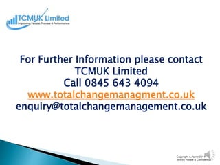 Copyright A.Payne 2014
Strictly Private & Confidential
For Further Information please contact
TCMUK Limited
Call 0845 643 4094
www.totalchangemanagment.co.uk
enquiry@totalchangemanagement.co.uk
 