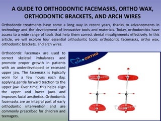 A GUIDE TO ORTHODONTIC FACEMASKS, ORTHO WAX,
ORTHODONTIC BRACKETS, AND ARCH WIRES
Orthodontic treatments have come a long way in recent years, thanks to advancements in
technology and the development of innovative tools and materials. Today, orthodontists have
access to a wide range of tools that help them correct dental misalignments effectively. In this
article, we will explore four essential orthodontic tools: orthodontic facemasks, ortho wax,
orthodontic brackets, and arch wires.
Orthodontic Facemask are used to
correct skeletal imbalances and
promote proper growth in patients
with an underdeveloped or recessed
upper jaw. The facemask is typically
worn for a few hours each day,
applying gentle forward traction to the
upper jaw. Over time, this helps align
the upper and lower jaws and
improves facial aesthetics. Orthodontic
facemasks are an integral part of early
orthodontic intervention and are
commonly prescribed for children and
teenagers.
 